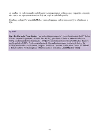 de sua fala em cada interação sociodiscursiva, sem perder de vista que, por enquanto, a maioria
dos concursos e processos seletivos dele vai exigir a variedade padrão.

Parabéns ao livro Por uma Vida Melhor e aos colegas que o elegeram como livro oficial para o
EJA.



QUEM É

Darcilia Marindir Pinto Simões (www.darciliasimoes.pro.br) é coordenadora do SubGT de LA
Ensino e aprendizagem (no GT de LA da ANPOLL), procientista da UERJ e Pesquisadora do
CNPq. Doutora em Letras Vernáculas (UFRJ); Pós-doutora em Semiótica (PUCSP); Pós-doutora
em Linguística (UFC) e Professora Adjunta de Língua Portuguesa no Instituto de Letras da
UERJ. Coordenadora do Grupo de Pesquisa Semiótica, Leitura e Produção de Textos SELEPROT
e do Laboratório Multidisciplinar e Multiusuário de Semiótica LABSEM (UERJ-ESDI)




                                              44
 