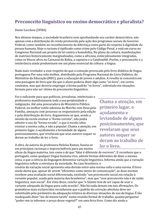 Preconceito linguístico ou ensino democrático e pluralista?
Dante Lucchesi (UFBA)

Nos últimos tempos, a sociedade brasileira vem aprofundando seu caráter democrático, não
apenas com a distribuição de renda promovida pela ação dos programas sociais do Governo
Federal, como também no reconhecimento da diferença como parte do respeito à dignidade da
pessoa humana. Hoje o racismo é tipificado como crime pelo Código Penal, e está em curso no
Congresso Nacional um projeto de lei contra a homofobia. No plano da cultura, manifestações
de matrizes historicamente marginalizadas, como a africana, estão plenamente integradas,
como os blocos afros no Carnaval da Bahia, a capoeira e o Candomblé. Porém, o preconceito e a
intolerância ainda predominam em um plano essencial da cultura: a língua.

Nada mais revelador a esse respeito do que a comoção provocada pelo livro didático de língua
portuguesa Por uma vida melhor, distribuído pelo Programa Nacional do Livro Didático, do
Ministério da Educação (MEC), para a educação de jovens e adultos. A revolta se concentra em
uma passagem do livro que diz que o aluno poderia dizer algo como “os livro”, em certos
contextos, mas que deveria empregar a forma padrão “os livros”, sobretudo em situações
formais para não ser vítima do preconceito linguístico.

Foi o suficiente para que políticos, jornalistas, intelectuais e
professores manifestassem toda a sua perplexidade e
indignação. Até uma procuradora do Ministério Público
                                                                   Chama a atenção, em
Federal, no melhor estilo udenista da Marcha com Deus pela         primeiro lugar, o
Família, ameaçou com processo os responsáveis pela edição
e pela distribuição do livro. Argumentou-se que, sendo a
                                                                   açodamento e
missão da escola ensinar a “forma correta”, não podia              leviandade de alguns
admitir o uso da “forma errada”; e que à escola cabia
ensinar a norma culta, e não a popular. Chama a atenção, em
                                                                   posicionamentos, que
primeiro lugar, o açodamento e leviandade de alguns                revelaram que seus
posicionamentos, que revelaram que seus autores sequer se
deram ao trabalho de ler o livro.
                                                                   autores sequer se
                                                                   deram ao trabalho de
A obra, da autoria da professora Heloísa Ramos, baseia-se
em princípios racionais e imprescindíveis para um ensino
                                                                   ler o livro.
eficaz da língua materna, tais como o de que “falar é diferente de escrever”. E reconhece que o
português, como qualquer língua humana viva, admite formas diferentes de dizer a mesma
coisa, o que a ciência da linguagem denomina variação linguística. Informa ainda que a variação
linguística reflete a estrutura da sociedade. No caso brasileiro, o
cenário da variação social apresenta uma divisão entre uma norma culta e uma norma. O livro
ainda alerta que, apesar de serem “eficientes como meios de comunicação”, as duas normas
recebem uma avaliação social diferenciada, existindo “um preconceito social em relação à
variante popular, usada pela maioria dos brasileiros”, mas que “esse preconceito não é de razão
linguística, mas social”. Em vista disso, conclui que “o falante tem de ser capaz de usar a
variante adequada da língua para cada ocasião”. Não há nada demais em tais afirmações. Os
gramáticos mais esclarecidos reconhecem que o padrão da correção absoluta deve ser
substituído pelo parâmetro da adequação relativa às diversas situações de uso da língua. É tão
inadequado dizer “me dá menos tarefa” numa reunião formal de trabalho, quanto perguntar
“poder-me-ia informar o preço desse vegetal?” em uma feira livre. Como diz ainda o

                                                 45
 