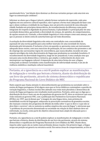 questionado livro, “um falante deve dominar as diversas variantes porque cada uma tem seu
lugar na comunicação cotidiana”.

Informar ao aluno que a língua é plural e admite formas variantes de expressão, cada uma
legítima em seu universo cultural específico, não é apenas a forma mais adequada de fazer com
que o aluno conheça a realidade da sua língua, mas um preceito essencial de uma educação
cidadã, fundada nos princípios democráticos, do reconhecimento da diferença como parte
integrante do respeito à dignidade da pessoa humana. A pluralidade é o principal pilar de uma
sociedade democrática, garantindo a diversidade de crenças, de opiniões, de comportamentos,
de opções sexuais etc. Contudo, a diversidade linguística é vista sempre como uma ameaça, sem
que as pessoas se deem conta do autoritarismo que tal visão dissemina.

A aceitação da diversidade linguística não entra em contradição com a necessidade da
aquisição de uma norma padrão para uma melhor inserção em uma sociedade de classes,
dominada pelo letramento. E inclusive o livro em questão se apresenta como um instrumento
adequado desse ensino, com seus exercícios de pontuação, do uso canônico dos pronomes e até
do emprego das sacrossantas regras de concordância, que ousou desafiar, tocando em uma
aspecto nevrálgico da visão discricionária de língua que predomina na sociedade brasileira. O
reconhecimento da diversidade linguística, longe de ser prejudicial, é uma condição sine qua
non para uma escola democrática e inclusiva, que amplia o conhecimento do aluno sem
menosprezar sua bagagem cultural. A imposição de uma única forma de usar a língua,
rechaçando as demais variedades como manifestações de inferioridade mental, é um ato de
violência simbólica e mutilação cultural inaceitável.

Portanto, só a ignorância ou a má-fé podem explicar as manifestações
de indignação e revolta que beiram a histeria, diante da distribuição de
um livro tão pertinente, através do sistema democrático e republicano
do Programa Nacional do Livro Didático do MEC
Outro aspecto que chama atenção é o desconhecimento que predomina na sociedade sobre o
ensino de língua portuguesa. Já há alguns anos que os livros didáticos contemplam a questão da
variação linguística, e muitas escolas têm adotado essa visão mais pluralista e democrática de
ensino de língua portuguesa com resultados muito positivos. Portanto, antes que se diga que a
distribuição do livro é mais um ato de populismo do governo do PT, deve-se esclarecer que essa
visão remonta ao governo FHC, com a publicação dos Parâmetros Curriculares Nacionais
(PCNs), em 1997, que já diziam que “a imagem de uma língua única, mais próxima da
modalidade escrita da linguagem, subjacente às prescrições normativas da gramática escolar,
dos manuais e mesmo dos programas de difusão da mídia sobre ‘o que se deve e o que não se
deve falar e escrever’, não se sustenta na análise empírica dos usos da língua” e alertavam que
“o problema do preconceito disseminado na sociedade em relação às falas dialetais deve ser
enfrentado, na escola, como parte do objetivo educacional mais amplo de educação para o
respeito à diferença”.

Portanto, só a ignorância ou a má-fé podem explicar as manifestações de indignação e revolta
que beiram a histeria, diante da distribuição de um livro tão pertinente, através do sistema
democrático e republicano do Programa Nacional do Livro Didático do MEC. Diante disso,
importa saber quais são as razões mais profundas dessas reações. Em primeiro lugar, a língua
ocupa um posição sui generis na estrutura social. Em outras áreas do comportamento, as leis se

                                              46
 