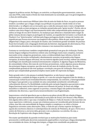 seguem às práticas sociais. Na língua, ao contrário, as disposições governamentais, como no
caso dos PCNs, estão muito à frente da visão dominante na sociedade, que é no geral dogmática
e cheia de mitificações.

O linguista norte-americano William Labov fala do mito da Idade do Ouro, no qual as pessoas
tendem a acreditar que a língua atingiu sua perfeição no passado e desde então só se tem
deteriorado, e se afligem com as inovações que a cada dia ameaçam mais e mais a integridade
do idioma, sendo as mais perigosas as violações perpetradas pela “gente inculta”. Porém, não se
conhece uma única língua cujo funcionamento tenha sido comprometido pelas mudanças que
sofreu ao longo de seu devir histórico. As mudanças que afetaram o chamado latim vulgar da
plebe romana deram origem ao português de Camões, ao espanhol de Cervantes e ao francês de
Flaubert. E as “deteriorações” sofridas pela língua portuguesa desde o tempo de Camões não
impediram que Pessoa escrevesse sua magistral obra poética. Além do que, muitos males que
afligem hoje a língua, para a decepção de muitos, não constituem grande novidade. Os puristas
ficam horrorizados com a linguagem desleixada da Internet, impregnada de abreviaturas. Pois
as abreviaturas abundam nas inscrições romanas e nos manuscritos medievais.

Costuma-se correlacionar também complexidade gramatical com grau de civilização. Porém,
muitas línguas indígenas brasileiras exibem uma morfologia muito mais complexa, inclusive
marcando certas categorias gramaticais, como a evidencialidade (que informa a fonte de
conhecimento do evento verbalizado), absolutamente ausentes na gramática das línguas
europeias. Já muitas línguas africanas, em sua maioria ágrafas (sem escrita), exibem um sistema
morfológico de classificação nominal extremamente complexo. E algumas línguas da Melanésia,
de comunidades tribais, têm mais de cem formas pronominais, contra algumas poucas dezenas
das principais línguas europeias, que têm mais de mil anos de tradição escrita. Ou seja,
complexidade gramatical não tem qualquer correlação com grau de civilização. Nem se pode
pensar que complexidade gramatical implica maior poder de expressão da língua.

Outro grande mito é o da ameaça à unidade linguística: se não houver uma rígida
uniformização, a unidade da língua se perde; se o caos da variação linguística não for detido, a
comunicação verbal ficará irremediavelmente comprometida. Ao contrário, a heterogeneidade
da língua é que garante a sua unidade em uma comunidade socialmente estratificada e
culturalmente diversa. É a flexibilidade conferida pela variação linguística que permite a uma
língua funcionar tanto na feira livre quanto nos tribunais de justiça. Se fosse um código
monolítico e inflexível, como sugerem os puristas, a mesma língua não poderia funcionar em
ambientes tão diversos, o que levaria inexoravelmente à sua fragmentação.

Impressiona o nível de ignorância que se observa em pleno século XXI em relação à língua.
Qualquer pessoa minimamente informada já ouviu falar de Freud, Lévi-Strauss e Max Weber,
tem alguma ideia sobre o que seja o Complexo de Édipo e o Tabu do Incesto e não ousa falar em
raças superiores e inferiores, ou que um criminoso possa ser reconhecido pelo formato do seu
crânio, mas fala com naturalidade de línguas simples e complexas e se refere a formas
linguísticas correntes como aberrações. Aliás, a visão de que a forma superior da língua é
aquela dos escritores clássicos é contemporânea do sistema de Ptolomeu, de que a Terra era o
centro do Universo e, em torno dela, giravam o sol, os planetas e as estrelas. Ou seja, a
Revolução de Copérnico não chegou ainda à língua.

Um exame aprofundado da questão revelará que as motivações históricas para tanto
preconceito e mitificação decorrem exatamente papel político crucial que a língua desempenha
nas sociedades de classe. Ao longo dos tempos, a língua tem constituído um poderoso
                                              47
 