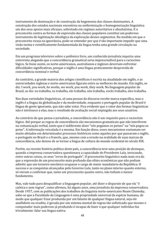 instrumento de dominação e de construção da hegemonia das classes dominantes. A
construção dos estados nacionais encontrou na uniformização e homogeneização linguística
um dos seus apoios mais eficazes, sobretudo em regimes autoritários e absolutistas. E o
preconceito contra as formas de expressão das classes populares constitui um poderoso
instrumento de legitimação ideológica da exploração desses segmentos. Na medida em que o
preconceito viceja na ignorância, pode-se entender por que é tão importante impedir que uma
visão isenta e cientificamente fundamentada da língua tenha uma grande circulação na
sociedade.

Em um programa televisivo sobre o polêmico livro, um conhecido jornalista inquiriu uma
entrevista alegando que a concordância gramatical seria imprescindível para o raciocínio
lógico. Se fosse assim, os norte-americanos, australianos e ingleses deveriam enfrentar
dificuldades significativas, porque o inglês é uma língua praticamente desprovida de
concordância nominal e verbal.

Ao contrário, a grande maioria dos artigos científicos é escrita na atualidade em inglês, e as
universidades inglesas e norte-americanas figuram entre as melhores do mundo. Em inglês, se
diz: I work, you work, he works, we work, you work, they work. Na linguagem popular do
Brasil, se diz: eu trabalho, tu trabalha, ele trabalha, nós trabalha, vocês trabalha, eles trabalha.

Nas duas variedades linguísticas, só uma pessoa do discurso recebe marca específica, mas o
inglês é a língua da globalização e da modernidade, enquanto o português popular do Brasil é
língua de gente ignorante, que não sabe votar. Fica evidente que o valor das formas linguísticas
não é intrínseco a elas, mas o resultado da avaliação social impingida aos seus usuários.

Ao contrário do que pensa o jornalista, a concordância não é um requisito para o raciocínio
lógico. Até porque as regras de concordância são mecanismos gramaticais que não interferem
na comunicação verbal, tanto que é indiferente dizer “nós pegamos os peixes” ou “nós pegou os
peixe”. A informação veiculada é a mesma. Em função disso, esses mecanismos costumam ser
muito afetados em determinados processos históricos como aqueles por que passaram o inglês,
o português no Brasil e o francês, que, mesmo com a erosão na oralidade de suas marcas de
concordância, não deixou de se tornar a língua de cultura do mundo ocidental no século XIX.

Porém, na recente história política deste país, a concordância teve uma posição de destaque,
quando a imprensa conservadora questionava a capacidade do Presidente Lula, invocando,
entre outras coisas, os seus “erros de português”. O preconceito linguístico nada mais era do
que a expressão de um preconceito mais profundo das elites econômicas que não podiam
admitir que um torneiro mecânico ocupasse o cargo de maior mandatário da República. O
sucesso e as conquistas alcançadas pelo Governo Lula, tanto no plano interno quanto externo,
só vieram a confirmar que, tanto um preconceito quanto outro, não tinham o menor
fundamento.

Mas, vale tudo para desqualificar a linguagem popular, até dizer o disparate de que ela “é
caótica e sem regras”, como afirmou, há alguns anos, uma jornalista da imprensa conservadora.
Desde 1957, com as publicações dos trabalhos do linguista norte-americano Noam Chomsky,
sabe-se que a Faculdade da Linguagem é uma propriedade universal da espécie humana, de
modo que qualquer frase produzida por um falante de qualquer língua natural, seja ele
analfabeto ou erudito, é gerada por um sistema mental de regras tão sofisticado que mesmo o
computador mais poderoso já produzido é incapaz de fazer o que qualquer indivíduo faz
trivialmente: falar sua língua nativa.
                                              48
 