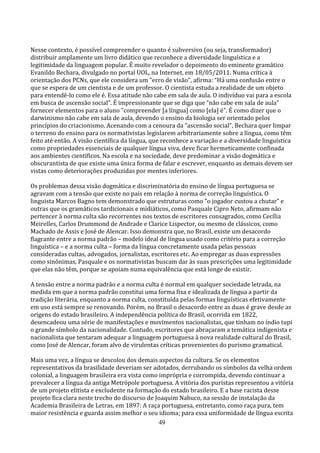 Nesse contexto, é possível compreender o quanto é subversivo (ou seja, transformador)
distribuir amplamente um livro didático que reconhece a diversidade linguística e a
legitimidade da linguagem popular. É muito revelador o depoimento do eminente gramático
Evanildo Bechara, divulgado no portal UOL, na Internet, em 18/05/2011. Numa crítica à
orientação dos PCNs, que ele considera um "erro de visão", afirma: “Há uma confusão entre o
que se espera de um cientista e de um professor. O cientista estuda a realidade de um objeto
para entendê-lo como ele é. Essa atitude não cabe em sala de aula. O indivíduo vai para a escola
em busca de ascensão social”. É impressionante que se diga que “não cabe em sala de aula”
fornecer elementos para o aluno "compreender [a língua] como [ela] é”. É como dizer que o
darwinismo não cabe em sala de aula, devendo o ensino da biologia ser orientado pelos
princípios do criacionismo. Acenando com a cenoura da “ascensão social”, Bechara quer limpar
o terreno do ensino para os normativistas legislarem arbitrariamente sobre a língua, como têm
feito até então. A visão científica da língua, que reconhece a variação e a diversidade linguística
como propriedades essenciais de qualquer língua viva, deve ficar hermeticamente confinada
aos ambientes científicos. Na escola e na sociedade, deve predominar a visão dogmática e
obscurantista de que existe uma única forma de falar e escrever, enquanto as demais devem ser
vistas como deteriorações produzidas por mentes inferiores.

Os problemas dessa visão dogmática e discriminatória do ensino de língua portuguesa se
agravam com a tensão que existe no país em relação à norma de correção linguística. O
linguista Marcos Bagno tem demonstrado que estruturas como “o jogador custou a chutar” e
outras que os gramáticos tardicionais e midiáticos, como Pasquale Cipro Neto, afirmam não
pertencer à norma culta são recorrentes nos textos de escritores consagrados, como Cecília
Meirelles, Carlos Drummond de Andrade e Clarice Lispector, ou mesmo de clássicos, como
Machado de Assis e José de Alencar. Isso demonstra que, no Brasil, existe um desacordo
flagrante entre a norma padrão – modelo ideal de língua usado como critério para a correção
linguística – e a norma culta – forma da língua concretamente usada pelas pessoas
consideradas cultas, advogados, jornalistas, escritores etc. Ao empregar as duas expressões
como sinônimas, Pasquale e os normativistas buscam dar às suas prescrições uma legitimidade
que elas não têm, porque se apoiam numa equivalência que está longe de existir.

A tensão entre a norma padrão e a norma culta é normal em qualquer sociedade letrada, na
medida em que a norma padrão constitui uma forma fixa e idealizada de língua a partir da
tradição literária, enquanto a norma culta, constituída pelas formas linguísticas efetivamente
em uso está sempre se renovando. Porém, no Brasil o desacordo entre as duas é grave desde as
origens do estado brasileiro. A independência política do Brasil, ocorrida em 1822,
desencadeou uma série de manifestações e movimentos nacionalistas, que tinham no índio tupi
o grande símbolo da nacionalidade. Contudo, escritores que abraçaram a temática indigenista e
nacionalista que tentaram adequar a linguagem portuguesa à nova realidade cultural do Brasil,
como José de Alencar, foram alvo de virulentas críticas provenientes do purismo gramatical.

Mais uma vez, a língua se descolou dos demais aspectos da cultura. Se os elementos
representativos da brasilidade deveriam ser adotados, derrubando os símbolos da velha ordem
colonial, a linguagem brasileira era vista como imprópria e corrompida, devendo continuar a
prevalecer a língua da antiga Metrópole portuguesa. A vitória dos puristas representou a vitória
de um projeto elitista e excludente na formação do estado brasileiro. E a base racista desse
projeto fica clara neste trecho do discurso de Joaquim Nabuco, na sessão de instalação da
Academia Brasileira de Letras, em 1897: A raça portuguesa, entretanto, como raça pura, tem
maior resistência e guarda assim melhor o seu idioma; para essa uniformidade de língua escrita
                                                49
 