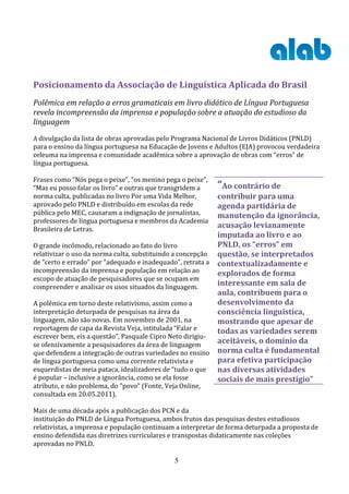 Posicionamento da Associação de Linguística Aplicada do Brasil
Polêmica em relação a erros gramaticais em livro didático de Língua Portuguesa
revela incompreensão da imprensa e população sobre a atuação do estudioso da
linguagem
A divulgação da lista de obras aprovadas pelo Programa Nacional de Livros Didáticos (PNLD)
para o ensino da língua portuguesa na Educação de Jovens e Adultos (EJA) provocou verdadeira
celeuma na imprensa e comunidade acadêmica sobre a aprovação de obras com “erros” de
língua portuguesa.

Frases como “Nós pega o peixe”, “os menino pega o peixe”,
“Mas eu posso falar os livro” e outras que transgridem a    “Ao contrário de
norma culta, publicadas no livro Por uma Vida Melhor,      contribuir para uma
aprovado pelo PNLD e distribuído em escolas da rede        agenda partidária de
pública pelo MEC, causaram a indignação de jornalistas,    manutenção da ignorância,
professores de língua portuguesa e membros da Academia
Brasileira de Letras.
                                                           acusação levianamente
                                                           imputada ao livro e ao
O grande incômodo, relacionado ao fato do livro            PNLD, os “erros” em
relativizar o uso da norma culta, substituindo a concepção questão, se interpretados
de “certo e errado” por “adequado e inadequado”, retrata a contextualizadamente e
incompreensão da imprensa e população em relação ao        explorados de forma
escopo de atuação de pesquisadores que se ocupam em
compreender e analisar os usos situados da linguagem.
                                                           interessante em sala de
                                                           aula, contribuem para o
A polêmica em torno deste relativismo, assim como a        desenvolvimento da
interpretação deturpada de pesquisas na área da            consciência linguística,
linguagem, não são novas. Em novembro de 2001, na          mostrando que apesar de
reportagem de capa da Revista Veja, intitulada “Falar e    todas as variedades serem
escrever bem, eis a questão”, Pasquale Cipro Neto dirigiu-
se ofensivamente a pesquisadores da área de linguagem
                                                           aceitáveis, o domínio da
que defendem a integração de outras variedades no ensino norma culta é fundamental
de língua portuguesa como uma corrente relativista e       para efetiva participação
esquerdistas de meia pataca, idealizadores de “tudo o que  nas diversas atividades
é popular – inclusive a ignorância, como se ela fosse      sociais de mais prestígio”
atributo, e não problema, do "povo" (Fonte, Veja Online,
consultada em 20.05.2011).

Mais de uma década após a publicação dos PCN e da
instituição do PNLD de Língua Portuguesa, ambos frutos das pesquisas destes estudiosos
relativistas, a imprensa e população continuam a interpretar de forma deturpada a proposta de
ensino defendida nas diretrizes curriculares e transpostas didaticamente nas coleções
aprovadas no PNLD.

                                               5
 
