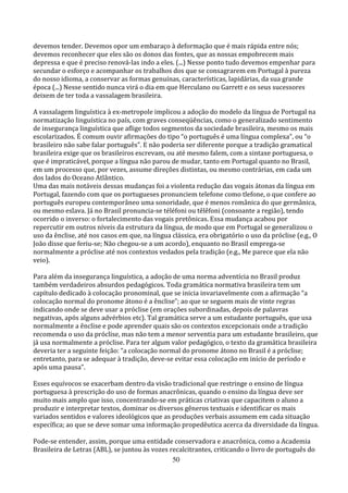 devemos tender. Devemos opor um embaraço à deformação que é mais rápida entre nós;
devemos reconhecer que eles são os donos das fontes, que as nossas empobrecem mais
depressa e que é preciso renová-las indo a eles. (...) Nesse ponto tudo devemos empenhar para
secundar o esforço e acompanhar os trabalhos dos que se consagrarem em Portugal à pureza
do nosso idioma, a conservar as formas genuínas, características, lapidárias, da sua grande
época (...) Nesse sentido nunca virá o dia em que Herculano ou Garrett e os seus sucessores
deixem de ter toda a vassalagem brasileira.

A vassalagem linguística à ex-metropole implicou a adoção do modelo da língua de Portugal na
normatização linguística no país, com graves conseqüências, como o generalizado sentimento
de insegurança linguística que aflige todos segmentos da sociedade brasileira, mesmo os mais
escolarizados. É comum ouvir afirmações do tipo “o português é uma língua complexa”, ou “o
brasileiro não sabe falar português”. E não poderia ser diferente porque a tradição gramatical
brasileira exige que os brasileiros escrevam, ou até mesmo falem, com a sintaxe portuguesa, o
que é impraticável, porque a língua não parou de mudar, tanto em Portugal quanto no Brasil,
em um processo que, por vezes, assume direções distintas, ou mesmo contrárias, em cada um
dos lados do Oceano Atlântico.
Uma das mais notáveis dessas mudanças foi a violenta redução das vogais átonas da língua em
Portugal, fazendo com que os portugueses pronunciem telefone como tlefone, o que confere ao
português europeu contemporâneo uma sonoridade, que é menos românica do que germânica,
ou mesmo eslava. Já no Brasil pronuncia-se téléfoni ou têlêfoni (consoante a região), tendo
ocorrido o inverso: o fortalecimento das vogais pretônicas. Essa mudança acabou por
repercutir em outros níveis da estrutura da língua, de modo que em Portugal se generalizou o
uso da ênclise, até nos casos em que, na língua clássica, era obrigatório o uso da próclise (e.g., O
João disse que feriu-se; Não chegou-se a um acordo), enquanto no Brasil emprega-se
normalmente a próclise até nos contextos vedados pela tradição (e.g., Me parece que ela não
veio).

Para além da insegurança linguística, a adoção de uma norma adventícia no Brasil produz
também verdadeiros absurdos pedagógicos. Toda gramática normativa brasileira tem um
capítulo dedicado à colocação pronominal, que se inicia invariavelmente com a afirmação “a
colocação normal do pronome átono é a ênclise”; ao que se seguem mais de vinte regras
indicando onde se deve usar a próclise (em orações subordinadas, depois de palavras
negativas, após alguns advérbios etc). Tal gramática serve a um estudante português, que usa
normalmente a ênclise e pode aprender quais são os contextos excepcionais onde a tradição
recomenda o uso da próclise, mas não tem a menor serventia para um estudante brasileiro, que
já usa normalmente a próclise. Para ter algum valor pedagógico, o texto da gramática brasileira
deveria ter a seguinte feição: “a colocação normal do pronome átono no Brasil é a próclise;
entretanto, para se adequar à tradição, deve-se evitar essa colocação em início de período e
após uma pausa”.

Esses equívocos se exacerbam dentro da visão tradicional que restringe o ensino de língua
portuguesa à prescrição do uso de formas anacrônicas, quando o ensino da língua deve ser
muito mais amplo que isso, concentrando-se em práticas criativas que capacitem o aluno a
produzir e interpretar textos, dominar os diversos gêneros textuais e identificar os mais
variados sentidos e valores ideológicos que as produções verbais assumem em cada situação
específica; ao que se deve somar uma informação propedêutica acerca da diversidade da língua.

Pode-se entender, assim, porque uma entidade conservadora e anacrônica, como a Academia
Brasileira de Letras (ABL), se juntou às vozes recalcitrantes, criticando o livro de português do
                                                50
 