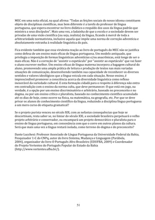 MEC em uma nota oficial, na qual afirma: “Todas as feições sociais do nosso idioma constituem
objeto de disciplinas científicas, mas bem diferente é a tarefa do professor de língua
portuguesa, que espera encontrar no livro didático o respaldo dos usos da língua padrão que
ministra a seus discípulos”. Mais uma vez, a ladainha de que a escola e a sociedade devem ser
privadas de uma visão científica (ou seja, realista) da língua, ficando à mercê de toda a
arbitrariedade normativista, inclusive aquela que impõe uma norma de correção adventícia e
absolutamente estranha à realidade linguística do país.

Fica evidente também que essa virulenta reação ao livro de português do MEC não se justifica
como defesa de um ensino mais eficaz de língua portuguesa. Um modelo antiquado, que
privilegia a imposição de formas linguísticas adventícias e/ou anacrônicas, está longe de ser o
mais eficaz. Não é a correção de “assistir o espetáculo” por “assistir ao espetáculo” que vai fazer
o aluno escrever melhor. Um ensino eficaz de língua materna incorpora a bagagem cultural do
aluno, promovendo uma ampla prática de leitura e produção de textos nas mais variadas
situações de comunicação, desenvolvendo também sua capacidade de reconhecer os diversos
sentidos e valores ideológicos que a língua veicula em cada situação. Nesse ensino, é
imprescindível promover a consciência acerca da diversidade linguística como reflexo
inexorável da variedade cultural. E esta formação cidadã para o respeito à diferença não entra
em contradição com o ensino da norma culta, que deve permanecer. O que está em jogo, na
verdade, é a opção por um ensino discriminatório e arbitrário, baseado no preconceito e no
dogma, ou por um ensino crítico e pluralista, baseado no conhecimento científico acumulado
até os dias de hoje, como ocorre na física, na matemática, na geografia, etc. Por que se deve
privar os alunos do conhecimento científico da língua, reduzindo a disciplina língua portuguesa
a um mero curso de etiqueta gramatical?

Se o projeto purista venceu no século XIX, com as nefastas consequências que hoje se
descortinam, resta saber se, no limiar do século XXI, a sociedade brasileira perpetuará o velho
projeto arbitrário e conservador, ou encampará um projeto democrático e pluralista para o
ensino de língua portuguesa, em consonância com que o corre em outros planos da cultura.
Será que mais uma vez a língua restará isolada, como terreno do dogma e do preconceito?

Dante Lucchesi: Professor Associado de Língua Portuguesa da Universidade Federal da Bahia,
Pesquisador 1-C do CNPq, autor do livro Sistema, Mudança e Linguagem (Parábola,
2004), organizador do livro O Português Afro-Brasileiro (EDUFBA, 2009) e Coordenador
do Projeto Vertentes do Português Popular do Estado da Bahia
(http://www.vertentes.ufba.br/).




                                                51
 