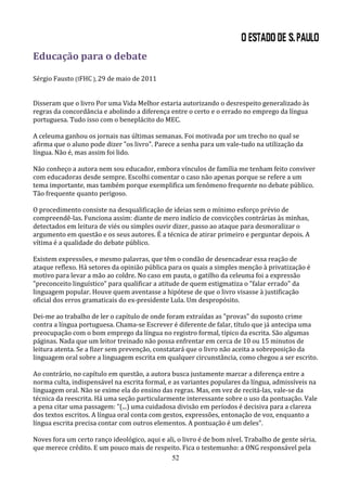Educação para o debate

Sérgio Fausto (IFHC ), 29 de maio de 2011


Disseram que o livro Por uma Vida Melhor estaria autorizando o desrespeito generalizado às
regras da concordância e abolindo a diferença entre o certo e o errado no emprego da língua
portuguesa. Tudo isso com o beneplácito do MEC.

A celeuma ganhou os jornais nas últimas semanas. Foi motivada por um trecho no qual se
afirma que o aluno pode dizer "os livro". Parece a senha para um vale-tudo na utilização da
língua. Não é, mas assim foi lido.

Não conheço a autora nem sou educador, embora vínculos de família me tenham feito conviver
com educadoras desde sempre. Escolhi comentar o caso não apenas porque se refere a um
tema importante, mas também porque exemplifica um fenômeno frequente no debate público.
Tão frequente quanto perigoso.

O procedimento consiste na desqualificação de ideias sem o mínimo esforço prévio de
compreendê-las. Funciona assim: diante de mero indício de convicções contrárias às minhas,
detectados em leitura de viés ou simples ouvir dizer, passo ao ataque para desmoralizar o
argumento em questão e os seus autores. É a técnica de atirar primeiro e perguntar depois. A
vítima é a qualidade do debate público.

Existem expressões, e mesmo palavras, que têm o condão de desencadear essa reação de
ataque reflexo. Há setores da opinião pública para os quais a simples menção à privatização é
motivo para levar a mão ao coldre. No caso em pauta, o gatilho da celeuma foi a expressão
"preconceito linguístico" para qualificar a atitude de quem estigmatiza o "falar errado" da
linguagem popular. Houve quem aventasse a hipótese de que o livro visasse à justificação
oficial dos erros gramaticais do ex-presidente Lula. Um despropósito.

Dei-me ao trabalho de ler o capítulo de onde foram extraídas as "provas" do suposto crime
contra a língua portuguesa. Chama-se Escrever é diferente de falar, título que já antecipa uma
preocupação com o bom emprego da língua no registro formal, típico da escrita. São algumas
páginas. Nada que um leitor treinado não possa enfrentar em cerca de 10 ou 15 minutos de
leitura atenta. Se a fizer sem prevenção, constatará que o livro não aceita a sobreposição da
linguagem oral sobre a linguagem escrita em qualquer circunstância, como chegou a ser escrito.

Ao contrário, no capítulo em questão, a autora busca justamente marcar a diferença entre a
norma culta, indispensável na escrita formal, e as variantes populares da língua, admissíveis na
linguagem oral. Não se exime ela do ensino das regras. Mas, em vez de recitá-las, vale-se da
técnica da reescrita. Há uma seção particularmente interessante sobre o uso da pontuação. Vale
a pena citar uma passagem: "(...) uma cuidadosa divisão em períodos é decisiva para a clareza
dos textos escritos. A língua oral conta com gestos, expressões, entonação de voz, enquanto a
língua escrita precisa contar com outros elementos. A pontuação é um deles".

Noves fora um certo ranço ideológico, aqui e ali, o livro é de bom nível. Trabalho de gente séria,
que merece crédito. E um pouco mais de respeito. Fica o testemunho: a ONG responsável pela
                                               52
 