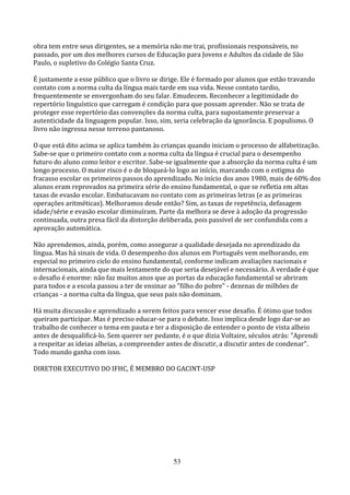 obra tem entre seus dirigentes, se a memória não me trai, profissionais responsáveis, no
passado, por um dos melhores cursos de Educação para Jovens e Adultos da cidade de São
Paulo, o supletivo do Colégio Santa Cruz.

É justamente a esse público que o livro se dirige. Ele é formado por alunos que estão travando
contato com a norma culta da língua mais tarde em sua vida. Nesse contato tardio,
frequentemente se envergonham do seu falar. Emudecem. Reconhecer a legitimidade do
repertório linguístico que carregam é condição para que possam aprender. Não se trata de
proteger esse repertório das convenções da norma culta, para supostamente preservar a
autenticidade da linguagem popular. Isso, sim, seria celebração da ignorância. E populismo. O
livro não ingressa nesse terreno pantanoso.

O que está dito acima se aplica também às crianças quando iniciam o processo de alfabetização.
Sabe-se que o primeiro contato com a norma culta da língua é crucial para o desempenho
futuro do aluno como leitor e escritor. Sabe-se igualmente que a absorção da norma culta é um
longo processo. O maior risco é o de bloqueá-lo logo ao início, marcando com o estigma do
fracasso escolar os primeiros passos do aprendizado. No início dos anos 1980, mais de 60% dos
alunos eram reprovados na primeira série do ensino fundamental, o que se refletia em altas
taxas de evasão escolar. Embatucavam no contato com as primeiras letras (e as primeiras
operações aritméticas). Melhoramos desde então? Sim, as taxas de repetência, defasagem
idade/série e evasão escolar diminuíram. Parte da melhora se deve à adoção da progressão
continuada, outra presa fácil da distorção deliberada, pois passível de ser confundida com a
aprovação automática.

Não aprendemos, ainda, porém, como assegurar a qualidade desejada no aprendizado da
língua. Mas há sinais de vida. O desempenho dos alunos em Português vem melhorando, em
especial no primeiro ciclo do ensino fundamental, conforme indicam avaliações nacionais e
internacionais, ainda que mais lentamente do que seria desejável e necessário. A verdade é que
o desafio é enorme: não faz muitos anos que as portas da educação fundamental se abriram
para todos e a escola passou a ter de ensinar ao "filho do pobre" - dezenas de milhões de
crianças - a norma culta da língua, que seus pais não dominam.

Há muita discussão e aprendizado a serem feitos para vencer esse desafio. É ótimo que todos
queiram participar. Mas é preciso educar-se para o debate. Isso implica desde logo dar-se ao
trabalho de conhecer o tema em pauta e ter a disposição de entender o ponto de vista alheio
antes de desqualificá-lo. Sem querer ser pedante, é o que dizia Voltaire, séculos atrás: "Aprendi
a respeitar as ideias alheias, a compreender antes de discutir, a discutir antes de condenar".
Todo mundo ganha com isso.

DIRETOR EXECUTIVO DO IFHC, É MEMBRO DO GACINT-USP




                                               53
 