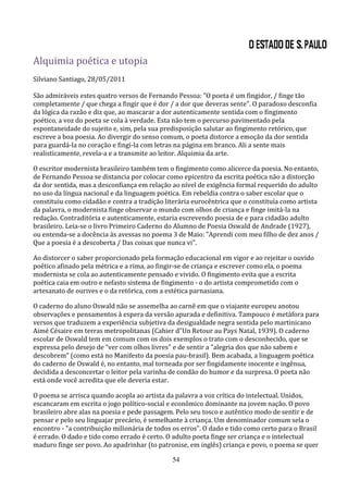 Alquimia poética e utopia
Silviano Santiago, 28/05/2011

São admiráveis estes quatro versos de Fernando Pessoa: "O poeta é um fingidor, / finge tão
completamente / que chega a fingir que é dor / a dor que deveras sente". O paradoxo desconfia
da lógica da razão e diz que, ao mascarar a dor autenticamente sentida com o fingimento
poético, a voz do poeta se cola à verdade. Esta não tem o percurso pavimentado pela
espontaneidade do sujeito e, sim, pela sua predisposição salutar ao fingimento retórico, que
escreve a boa poesia. Ao divergir do senso comum, o poeta distorce a emoção da dor sentida
para guardá-la no coração e fingi-la com letras na página em branco. Ali a sente mais
realisticamente, revela-a e a transmite ao leitor. Alquimia da arte.

O escritor modernista brasileiro também tem o fingimento como alicerce da poesia. No entanto,
de Fernando Pessoa se distancia por colocar como epicentro da escrita poética não a distorção
da dor sentida, mas a desconfiança em relação ao nível de exigência formal requerido do adulto
no uso da língua nacional e da linguagem poética. Em rebeldia contra o saber escolar que o
constituiu como cidadão e contra a tradição literária eurocêntrica que o constituía como artista
da palavra, o modernista finge observar o mundo com olhos de criança e finge imitá-la na
redação. Contraditória e autenticamente, estaria escrevendo poesia de e para cidadão adulto
brasileiro. Leia-se o livro Primeiro Caderno do Alumno de Poesia Oswald de Andrade (1927),
ou entenda-se a docência às avessas no poema 3 de Maio: "Aprendi com meu filho de dez anos /
Que a poesia é a descoberta / Das coisas que nunca vi".

Ao distorcer o saber proporcionado pela formação educacional em vigor e ao rejeitar o ouvido
poético afinado pela métrica e a rima, ao fingir-se de criança e escrever como ela, o poema
modernista se cola ao autenticamente pensado e vivido. O fingimento evita que a escrita
poética caia em outro e nefasto sistema de fingimento - o do artista comprometido com o
artesanato de ourives e o da retórica, com a estética parnasiana.

O caderno do aluno Oswald não se assemelha ao carnê em que o viajante europeu anotou
observações e pensamentos à espera da versão apurada e definitiva. Tampouco é metáfora para
versos que traduzem a experiência subjetiva da desigualdade negra sentida pelo martinicano
Aimé Césaire em terras metropolitanas (Cahier d"Un Retour au Pays Natal, 1939). O caderno
escolar de Oswald tem em comum com os dois exemplos o trato com o desconhecido, que se
expressa pelo desejo de "ver com olhos livres" e de sentir a "alegria dos que não sabem e
descobrem" (como está no Manifesto da poesia pau-brasil). Bem acabada, a linguagem poética
do caderno de Oswald é, no entanto, mal torneada por ser fingidamente inocente e ingênua,
decidida a desconcertar o leitor pela varinha de condão do humor e da surpresa. O poeta não
está onde você acredita que ele deveria estar.

O poema se arrisca quando acopla ao artista da palavra a voz crítica do intelectual. Unidos,
escancaram em escrita o jogo político-social e econômico dominante na jovem nação. O povo
brasileiro abre alas na poesia e pede passagem. Pelo seu tosco e autêntico modo de sentir e de
pensar e pelo seu linguajar precário, é semelhante à criança. Um denominador comum sela o
encontro - "a contribuição milionária de todos os erros". O dado e tido como certo para o Brasil
é errado. O dado e tido como errado é certo. O adulto poeta finge ser criança e o intelectual
maduro finge ser povo. Ao apadrinhar (to patronise, em inglês) criança e povo, o poema se quer

                                              54
 