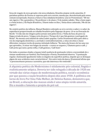 força de resgate da nova geração e da nova cidadania. Desenha utopias verde-amarelas. O
paradoxo poético de Pessoa se expressa pelo erro correto, moeda que, desvalorizada pelo senso
comum europeizado, financia a futura e boa cidadania brasileira. Leia-se Pronominais: "Dê-me
um cigarro / Diz a gramática / Do professor e do aluno / E do mulato sabido / Mas o bom negro
e o bom branco / Da Nação Brasileira / Dizem todos os dias / Deixa disso camarada / Me dá um
cigarro".

No cenário poético da infância, Manuel Bandeira sobrepõe ao erro correto o sabor e o saber da
experiência proporcionada ao cidadão brasileiro pelo linguajar do povo. Lê-se na Evocação do
Recife: "A vida não me chegava pelos jornais nem pelos livros / Vinha da boca do povo na
língua errada do povo / Língua certa do povo / Porque ele é que fala gostoso o português do
Brasil". Na mesma cena infantil do sabor/saber popular, Carlos Drummond afina pelo afeto a
voz da empregada doméstica e, acertada e contraditoriamente, a situa em etnia e classe
diferentes. Leiamos trecho do poema intitulado Infância: "No meio-dia branco de luz uma voz
que aprendeu / A ninar nos longes da senzala - e nunca se esquece / Chamava para o café. /
Café preto que nem a preta velha / Café gostoso / Café bom".

Em todos os poemas citados a (quase total) ausência de pontuação reitera a necessidade de a
sintaxe modernista ser fonética. Em Pontuação e Poesia, Drummond observa: "A pontuação
regular, iluminando igualmente todos os ângulos da superfície poética, impede que se destaque
algum de seus acidentes mais característicos". Em outro texto da época, Drummond afirma que
"o preconceituoso procura o acessório, que não interessa e foi removido".

A alquimia poética do Modernismo é nitidamente pós-colonial, fingida e
realisticamente utópica. Deveria ter sido relegada à década de 1920 em
virtude das várias etapas de modernização política, social e econômica
por que passou a nação brasileira depois dos anos 1930. A polêmica em
torno do livro Por Uma Vida Melhor, de Heloísa Ramos, demonstra que,
no Brasil, a educação das massas ainda é uma utopia verde-amarela.
Diz o mundo e lamenta o projeto do pré-sal.




                                              55
 