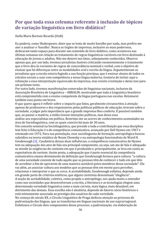 Por que toda essa celeuma referente à inclusão de tópicos
de variação linguística em livro didático?
Stella Maris Bortoni-Ricardo (UnB)

Eu poderia, como Shakespeare, dizer que se trata de muito barulho por nada, mas prefiro me
ater a analisar o ‘barulho’. Nunca os órgãos de imprensa, inclusive os mais poderosos,
dedicaram tanto espaço para discutir um conteúdo de livro didático, como aconteceu nas
últimas semanas em relação ao tratamento de regras linguísticas variáveis em livro destinado à
educação de jovens e adultos. Não me deterei nos fatos, sobejamente conhecidos. Observo
apenas que, por um lado, tivemos jornalistas ilustres criticando veementemente o tratamento
que o livro deu às variantes de regras de concordância nominal e verbal, com o objetivo de
ensinar que há diferenças entre as modalidades oral e escrita da língua. Argumentavam os
jornalistas que a escola estaria fugindo a sua função precípua, que é ensinar alunos de todos os
estratos sociais a usar com competência a nossa língua materna. Gostaria de incluir aqui a
refutação a essa interpretação equivocada da imprensa, mas resisto à tentação e deixo isso para
um próximo texto.
Por outro lado, tivemos manifestações esmeradas de linguistas nacionais, inclusive da
Associação Brasileira de Linguística – ABRALIN, mostrando que toda a Linguística brasileira
está comprometida com o ensino competente da língua portuguesa nas escolas. Retomarei
também esse ponto em breve.
O que quero agora é refletir sobre o impacto que fatos, geralmente circunscritos à atenção
apenas de professores e dos responsáveis pelas políticas públicas de educação, tiveram sobre a
sociedade, a julgar pela importância que a grande imprensa lhes conferiu. É possível também
que, ao pautar a matéria, a mídia tivesse intenções políticas, mas deixo essa
análise aos especialistas em política. Restrinjo-me ao acervo de conhecimentos acumulados na
área de Sociolinguística, com os quais convivo há mais de 30 anos.
Um conceito seminal na Sociolinguística, que preside a toda a contribuição que essa disciplina
tem feito à Educação é o de competência comunicativa, avançado por Dell Hymes em 1967 e
retomado em 1972. Para sua postulação, esse sociolinguista de formação antropológica buscou
subsídios na teoria sintática de Noam Chomsky e na antropologia funcionalista de Ward H.
Goodenough [1] . Caudatária dessas duas influências, a competência comunicativa de Hymes
tem na adequação dos atos de fala seu principal componente, ou seja, um ato de fala é adequado
se atende às exigências do contexto em que é produzido e, principalmente, se leva em conta as
expectativas do ouvinte. Assim posta, a adequação que é parte essencial da competência
comunicativa emana diretamente da definição que Goodenough fornece para cultura: “a cultura
de uma sociedade consiste de tudo aquilo que as pessoas têm de conhecer e tudo em que têm
de acreditar a fim de operarem de uma maneira aceitável pelos membros dessa sociedade”. Ele
vai além, ao associar cultura aos modelos que as pessoas têm em mente para perceber,
relacionar e interpretar o que as cerca. A aceitabilidade, Goodenough enfatiza, depende ainda
em grande parte de critérios estéticos, que alguns cientistas denominam “elegância”.
A noção de aceitabilidade, coletiva, como propõe o antropólogo, nos ajuda muito a entender
como nas sociedades que desenvolveram a escrita, a literatura e as tecnologias elegem uma
determinada variedade linguística como a mais correta, mais lógica, mais desejável, em
detrimento das demais. Essa escolha não é aleatória, depende de fatores sócio-históricos e
está intimamente associada ao prestígio dos usuários de cada variedade.
No começo do século XX, o Círculo Linguístico de Praga dedicou atenção ao processo de
padronização das línguas, que as transforma em línguas nacionais de uso suprarregional.
Enfatizava o Círculo dois componentes desse processo: a padronização, via elaboração de
                                                 56
 