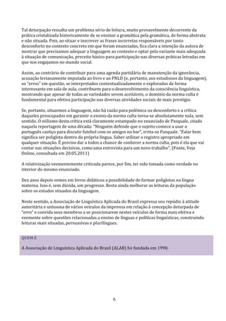 Tal deturpação ressalta um problema sério de leitura, muito provavelmente decorrente da
prática cristalizada historicamente de se ensinar a gramática pela gramática, de forma abstrata
e não situada. Pois, ao situar e inscrever as frases incorretas responsáveis por tanto
desconforto no contexto concreto em que foram enunciadas, fica clara a intenção da autora de
mostrar que precisamos adequar a linguagem ao contexto e optar pela variante mais adequada
à situação de comunicação, preceito básico para participação nas diversas práticas letradas em
que nos engajamos no mundo social.

Assim, ao contrário de contribuir para uma agenda partidária de manutenção da ignorância,
acusação levianamente imputada ao livro e ao PNLD (e, portanto, aos estudiosos da linguagem),
os “erros” em questão, se interpretados contextualizadamente e explorados de forma
interessante em sala de aula, contribuem para o desenvolvimento da consciência linguística,
mostrando que apesar de todas as variedades serem aceitáveis, o domínio da norma culta é
fundamental para efetiva participação nas diversas atividades sociais de mais prestígio.

Se, portanto, situarmos a linguagem, não há razão para polêmica ou desconforto e a crítica
daqueles preocupados em garantir o ensino da norma culta torna-se absolutamente nula, sem
sentido. O niilismo desta crítica está claramente estampado no enunciado de Pasquale, citado
naquela reportagem de uma década: "Ninguém defende que o sujeito comece a usar o
português castiço para discutir futebol com os amigos no bar", irrita-se Pasquale. "Falar bem
significa ser poliglota dentro da própria língua. Saber utilizar o registro apropriado em
qualquer situação. É preciso dar a todos a chance de conhecer a norma culta, pois é ela que vai
contar nas situações decisivas, como uma entrevista para um novo trabalho". (Fonte, Veja
Online, consultada em 20.05.2011)

A relativização veementemente criticada parece, por fim, ter sido tomada como verdade no
interior do mesmo enunciado.

Dez anos depois vemos em livros didáticos a possibilidade de formar poliglotas na língua
materna. Isso é, sem dúvida, um progresso. Resta ainda melhorar as leituras da população
sobre os estudos situados da linguagem.

Neste sentido, a Associação de Linguística Aplicada do Brasil expressa seu repúdio à atitude
autoritária e uníssona de vários veículos da imprensa em relação à concepção deturpada de
“erro” e convida seus membros a se posicionarem nestes veículos de forma mais efetiva e
veemente sobre questões relacionadas a ensino de línguas e políticas linguísticas, construindo
leituras mais situadas, persuasivas e plurilíngues.


QUEM É

A Associação de Linguística Aplicada do Brasil (ALAB) foi fundada em 1990.




                                               6
 