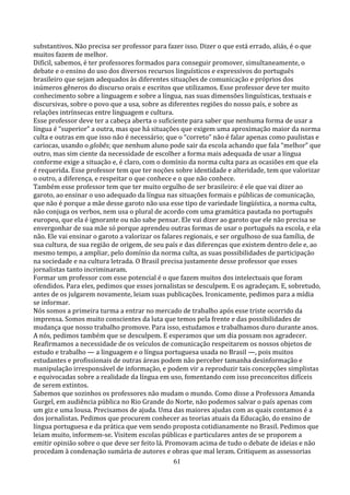 substantivos. Não precisa ser professor para fazer isso. Dizer o que está errado, aliás, é o que
muitos fazem de melhor.
Difícil, sabemos, é ter professores formados para conseguir promover, simultaneamente, o
debate e o ensino do uso dos diversos recursos linguísticos e expressivos do português
brasileiro que sejam adequados às diferentes situações de comunicação e próprios dos
inúmeros gêneros do discurso orais e escritos que utilizamos. Esse professor deve ter muito
conhecimento sobre a linguagem e sobre a língua, nas suas dimensões linguísticas, textuais e
discursivas, sobre o povo que a usa, sobre as diferentes regiões do nosso país, e sobre as
relações intrínsecas entre linguagem e cultura.
Esse professor deve ter a cabeça aberta o suficiente para saber que nenhuma forma de usar a
língua é “superior” a outra, mas que há situações que exigem uma aproximação maior da norma
culta e outras em que isso não é necessário; que o “correto” não é falar apenas como paulistas e
cariocas, usando o globês; que nenhum aluno pode sair da escola achando que fala “melhor” que
outro, mas sim ciente da necessidade de escolher a forma mais adequada de usar a língua
conforme exige a situação e, é claro, com o domínio da norma culta para as ocasiões em que ela
é requerida. Esse professor tem que ter noções sobre identidade e alteridade, tem que valorizar
o outro, a diferença, e respeitar o que conhece e o que não conhece.
Também esse professor tem que ter muito orgulho de ser brasileiro: é ele que vai dizer ao
garoto, ao ensinar o uso adequado da língua nas situações formais e públicas de comunicação,
que não é porque a mãe desse garoto não usa esse tipo de variedade lingüística, a norma culta,
não conjuga os verbos, nem usa o plural de acordo com uma gramática pautada no português
europeu, que ela é ignorante ou não sabe pensar. Ele vai dizer ao garoto que ele não precisa se
envergonhar de sua mãe só porque aprendeu outras formas de usar o português na escola, e ela
não. Ele vai ensinar o garoto a valorizar os falares regionais, e ser orgulhoso de sua família, de
sua cultura, de sua região de origem, de seu país e das diferenças que existem dentro dele e, ao
mesmo tempo, a ampliar, pelo domínio da norma culta, as suas possibilidades de participação
na sociedade e na cultura letrada. O Brasil precisa justamente desse professor que esses
jornalistas tanto incriminaram.
Formar um professor com esse potencial é o que fazem muitos dos intelectuais que foram
ofendidos. Para eles, pedimos que esses jornalistas se desculpem. E os agradeçam. E, sobretudo,
antes de os julgarem novamente, leiam suas publicações. Ironicamente, pedimos para a mídia
se informar.
Nós somos a primeira turma a entrar no mercado de trabalho após esse triste ocorrido da
imprensa. Somos muito conscientes da luta que temos pela frente e das possibilidades de
mudança que nosso trabalho promove. Para isso, estudamos e trabalhamos duro durante anos.
A nós, pedimos também que se desculpem. E esperamos que um dia possam nos agradecer.
Reafirmamos a necessidade de os veículos de comunicação respeitarem os nossos objetos de
estudo e trabalho — a linguagem e o língua portuguesa usada no Brasil —, pois muitos
estudantes e profissionais de outras áreas podem não perceber tamanha desinformação e
manipulação irresponsável de informação, e podem vir a reproduzir tais concepções simplistas
e equivocadas sobre a realidade da língua em uso, fomentando com isso preconceitos difíceis
de serem extintos.
Sabemos que sozinhos os professores não mudam o mundo. Como disse a Professora Amanda
Gurgel, em audiência pública no Rio Grande do Norte, não podemos salvar o país apenas com
um giz e uma lousa. Precisamos de ajuda. Uma das maiores ajudas com as quais contamos é a
dos jornalistas. Pedimos que procurem conhecer as teorias atuais da Educação, do ensino de
língua portuguesa e da prática que vem sendo proposta cotidianamente no Brasil. Pedimos que
leiam muito, informem-se. Visitem escolas públicas e particulares antes de se proporem a
emitir opinião sobre o que deve ser feito lá. Promovam acima de tudo o debate de ideias e não
procedam à condenação sumária de autores e obras que mal leram. Critiquem as assessorias
                                                 61
 