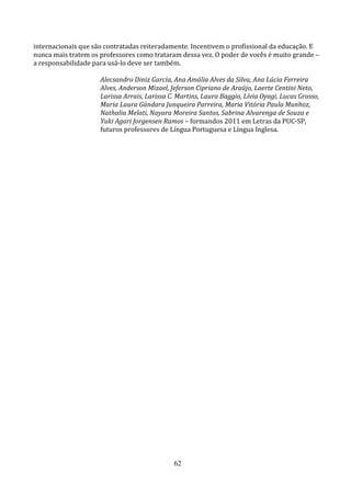 internacionais que são contratadas reiteradamente. Incentivem o profissional da educação. E
nunca mais tratem os professores como trataram dessa vez. O poder de vocês é muito grande –
a responsabilidade para usá-lo deve ser também.

                     Alecsandro Diniz Garcia, Ana Amália Alves da Silva, Ana Lúcia Ferreira
                     Alves, Anderson Mizael, Jeferson Cipriano de Araújo, Laerte Centini Neto,
                     Larissa Arrais, Larissa C. Martins, Laura Baggio, Lívia Oyagi, Lucas Grosso,
                     Maria Laura Gándara Junqueira Parreira, Maria Vitória Paula Munhoz,
                     Nathalia Melati, Nayara Moreira Santos, Sabrina Alvarenga de Souza e
                     Yuki Agari Jorgensen Ramos – formandos 2011 em Letras da PUC-SP,
                     futuros professores de Língua Portuguesa e Língua Inglesa.




                                              62
 