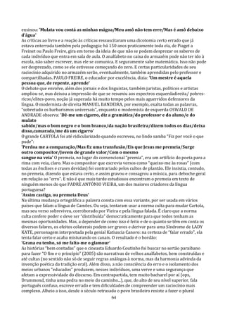 ensinou: 'Mulata vou contá as minhas mágoa/Meu amô não tem erre/Mas é amô debaixo
d’água'
As críticas ao livro e a reação às críticas ressuscitaram uma dicotomia certo errado que já
estava enterrada também pela pedagogia: há 150 anos praticamente toda ela, de Piaget a
Freinet ou Paulo Freire, gira em torno da ideia de que não se podem desprezar os saberes de
cada indivíduo que entra em sala de aula. O analfabeto no caixa do armazém pode não ter ido à
escola, não saber escrever, mas ele se comunica. E seguramente sabe matemática. Isso não pode
ser desprezado, como se ele estivesse começando do zero. E certas particularidades de seu
raciocínio adquirido no armazém serão, eventualmente, também aprendidas pelo professor e
compartilhadas. PAULO FREIRE, o educador por excelência, dizia: 'Um mestre é aquela
pessoa que, de repente, aprende'
O debate que envolve, além dos jornais e dos linguistas, também juristas, políticos e artistas
ampliou-se, mas deixou a impressão de que se resumiu aos espectros esquerdadireita/ pobres-
ricos/elites-povo, noção já superada há muito tempo pelos mais aguerridos defensores da
língua. O modernista de direita MANUEL BANDEIRA, por exemplo, exalta todas as palavras,
“sobretudo os barbarismos universais”, enquanto o modernista de esquerda OSWALD DE
ANDRADE observa: 'Dê-me um cigarro, diz a gramática/do professor e do aluno/e do
mulato
sabido/mas o bom negro e o bom branco/da nação brasileira/dizem todos os dias/deixa
disso,camarada/me dá um cigarro'
O grande CARTOLA foi até ridicularizado quando escreveu, no lindo samba “Fiz por você o que
pude”:
'Perdoa me a comparação/Mas fiz uma transfusão/Eis que Jesus me premeia/Surge
outro compositor/Jovem de grande valor/Com o mesmo
sangue na veia' O premeia, no lugar do convencional “premia”, era um artifício do poeta para a
rima com veia, claro. Mas o compositor que escrevia versos como “queixo-me às rosas” (com
todas as ênclises e crases devidas) foi contrariado pelos cultos de plantão. Ele insistia, contudo,
no premeia, dizendo que estava certo, e assim gravou e consagrou a música, para deboche geral
em relação ao “erro”. E não é que mais tarde estudiosos encontram o premeia em texto de
ninguém menos do que PADRE ANTÓNIO VIEIRA, um dos maiores criadores da língua
portuguesa?
'Assim castiga, ou premeia Deus'
Na última mudança ortográfica a palavra consta com essa variante, por ser usada em vários
países que falam a língua de Camões. Ou seja, tentaram usar a norma culta para mudar Cartola,
mas seu verso sobreviveu, corroborado por Vieira e pela língua falada. É claro que a norma
culta confere poder e deve ser “distribuída” democraticamente para que todos tenham as
mesmas oportunidades. Mas, a depender de como isso é feito e de o quanto se têm em conta os
diversos falares, os efeitos colaterais podem ser graves e derivar para uma Síndrome de LADY
KATE, personagem interpretada pela genial Katiuscia Canoro: na certeza de “falar errado”, ela
tenta falar certo e acaba misturando os canais. O resultado é o bordão:
'Grana eu tenho, só me falta-me o glamour'
As histórias “bem contadas” que o cineasta Eduardo Coutinho foi buscar no sertão paraibano
para fazer “O fim e o princípio” (2005) são narrativas de velhos analfabetos, bem construídas e
até cultas (no sentido não só de seguir regras análogas à norma, mas da harmonia advinda da
invenção poética da tradição oral). Além disso, a não consciência do erro e o isolamento dos
meios urbanos “educados” produzem, nesses indivíduos, uma verve e uma segurança que
afetam a expressividade do discurso. Em contrapartida, tem muito bacharel por aí (ops,
Drummond, tinha uma pedra no meio do caminho...), que, do alto de seu nível superior, fala
português confuso, escreve errado e tem dificuldades de compreender um raciocínio mais
complexo. Alheio a isso, desde o século retrasado o povo brasileiro resiste a fazer o plural
                                                  64
 