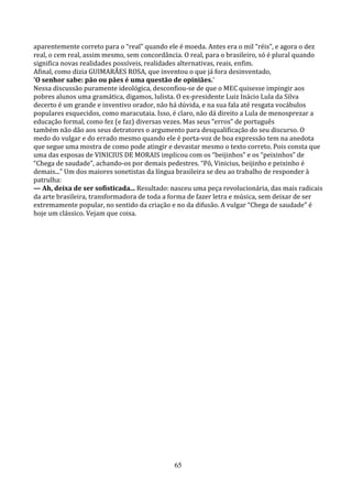 aparentemente correto para o “real” quando ele é moeda. Antes era o mil “réis”, e agora o dez
real, o cem real, assim mesmo, sem concordância. O real, para o brasileiro, só é plural quando
significa novas realidades possíveis, realidades alternativas, reais, enfim.
Afinal, como dizia GUIMARÃES ROSA, que inventou o que já fora desinventado,
'O senhor sabe: pão ou pães é uma questão de opiniães.'
Nessa discussão puramente ideológica, desconfiou-se de que o MEC quisesse impingir aos
pobres alunos uma gramática, digamos, lulista. O ex-presidente Luiz Inácio Lula da Silva
decerto é um grande e inventivo orador, não há dúvida, e na sua fala até resgata vocábulos
populares esquecidos, como maracutaia. Isso, é claro, não dá direito a Lula de menosprezar a
educação formal, como fez (e faz) diversas vezes. Mas seus “erros” de português
também não dão aos seus detratores o argumento para desqualificação do seu discurso. O
medo do vulgar e do errado mesmo quando ele é porta-voz de boa expressão tem na anedota
que segue uma mostra de como pode atingir e devastar mesmo o texto correto. Pois consta que
uma das esposas de VINICIUS DE MORAIS implicou com os “beijinhos” e os “peixinhos” de
“Chega de saudade”, achando-os por demais pedestres. “Pô, Vinicius, beijinho e peixinho é
demais...” Um dos maiores sonetistas da língua brasileira se deu ao trabalho de responder à
patrulha:
— Ah, deixa de ser sofisticada... Resultado: nasceu uma peça revolucionária, das mais radicais
da arte brasileira, transformadora de toda a forma de fazer letra e música, sem deixar de ser
extremamente popular, no sentido da criação e no da difusão. A vulgar “Chega de saudade” é
hoje um clássico. Vejam que coisa.




                                             65
 