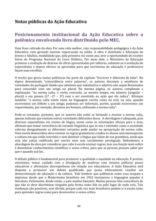 Notas públicas da Ação Educativa

Posicionamento institucional da Ação Educativa sobre a
polêmica envolvendo livro distribuído pelo MEC.
Uma frase retirada da obra Por uma vida melhor, cuja responsabilidade pedagógica é da Ação
Educativa, vem gerando enorme repercussão na mídia. A obra é destinada à Educação de
Jovens e Adultos, modalidade que, pela primeira vez neste ano, teve a oportunidade de receber
livros do Programa Nacional do Livro Didático. Por meio dele, o Ministério da Educação
promove a avaliação de dezenas de obras apresentadas por editoras, submete-as à avaliação de
especialistas e depois oferece as aprovadas para que secretarias de educação e professores
façam suas escolhas.

O trecho que gerou tantas polêmicas faz parte do capítulo “Escrever é diferente de falar”. No
tópico denominado “concordância entre palavras”, os autores discutem a existência de
variedades do português falado que admitem que substantivo e adjetivo não sejam flexionados
para concordar com um artigo no plural. Na mesma página, os autores completam a
explanação: “na norma culta, o verbo concorda, ao mesmo tempo, em número (singular –
plural) e em pessoa (1ª –2ª – 3ª) com o ser envolvido na ação que ele indica”. Afirmam
também: “a norma culta existe tanto na linguagem escrita como na oral, ou seja, quando
escrevemos um bilhete a um amigo, podemos ser informais, porém, quando escrevemos um
requerimento, por exemplo, devemos ser formais, utilizando a norma culta”.

Pode-se constatar, portanto, que os autores não estão se furtando a ensinar a norma culta,
apenas indicam que existem outras variedades diferentes dessa. A abordagem é adequada, pois
diversos especialistas em ensino de língua, assim como as orientações oficiais para a área,
afirmam que tomar consciência da variante linguística que se usa e entender como a sociedade
valoriza desigualmente as diferentes variantes pode ajudar na apropriação da norma culta.
Uma escola democrática deve ensinar as regras gramaticais a todos os alunos sem menosprezar
a cultura em que estão inseridos e sem destituir a língua que falam de sua gramática, ainda que
esta não esteja codificada por escrito nem seja socialmente prestigiada. Defendemos a
abordagem da obra por considerar que cabe à escola ensinar regras, mas sua função mais nobre
é disseminar conhecimentos científicos e senso crítico, para que as pessoas possam saber por
que e quando usá-las.

O debate público é fundamental para promover a qualidade e equidade na educação. É preciso,
entretanto, tomar cuidado com a divulgação de matérias com intuitos políticos pouco
educativos e afirmações desrespeitosas em relação aos educadores. A Ação Educativa está
disposta a promover um debate qualificado que possa efetivamente resultar em
democratização da educação e da cultura. Vale lembrar que polêmicas como essa ocupam a
imprensa desde que o Modernismo brasileiro em 1922 incorporou a linguagem popular à
literatura. Felizmente, desde então, o país mudou bastante. Muitas pessoas têm consciência de
que não se deve discriminar ninguém pela forma como fala ou pelo lugar de onde veio. Tais
mudanças são possíveis, sem dúvida, porque cada vez mais brasileiros podem ir à escola tanto
para aprender regras como para desenvolver o senso crítico.



                                              66
 