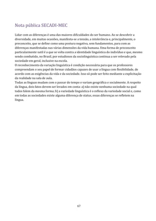 Nota pública SECADI-MEC
Lidar com as diferenças é uma das maiores dificuldades do ser humano. Ao se descobrir a
diversidade, em muitas ocasiões, manifesta-se a tensão, a intolerância e, principalmente, o
preconceito, que se define como uma postura negativa, sem fundamentos, para com as
diferenças manifestadas nas várias dimensões da vida humana. Uma forma de preconceito
particularmente sutil é a que se volta contra a identidade linguística do indivíduo e que, mesmo
sendo combatido, no Brasil, por estudiosos da sociolinguística continua a ser relevado pela
sociedade em geral, inclusive na escola.
O reconhecimento da variação linguística é condição necessária para que os professores
compreendam o seu papel de formar cidadãos capazes de usar a língua com flexibilidade, de
acordo com as exigências da vida e da sociedade. Isso só pode ser feito mediante a explicitação
da realidade na sala de aula.
Todas as línguas mudam com o passar do tempo e variam geográfica e socialmente. A respeito
da língua, dois fatos devem ser levados em conta: a) não existe nenhuma sociedade na qual
todos falem da mesma forma; b) a variedade linguística é o reflexo da variedade social e, como
em todas as sociedades existe alguma diferença de status, essas diferenças se refletem na
língua.




                                               67
 