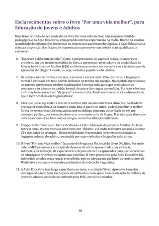 Esclarecimentos sobre o livro “Por uma vida melhor”, para
Educação de Jovens e Adultos
Uma frase retirada de seu contexto na obra Por uma vida melhor, cuja responsabilidade
pedagógica é da Ação Educativa, vem gerando intensa repercussão na mídia. Diante da enorme
quantidade de informações incorretas ou imprecisas que foram divulgadas, a Ação Educativa se
coloca à disposição dos órgãos de imprensa para promover um debate mais qualificado, e
esclarece:

6. “Escrever é diferente de falar”. Como o próprio nome do capítulo indica, os autores se
   propõem, em um trecho específico do livro, a apresentar ao estudante da modalidade de
   Educação de Jovens e Adultos (EJA) as diferenças entre a norma culta e as variantes que ele
   aprendeu até chegar à escola, ou seja, variantes populares do idioma.

7. Os autores não se furtam, com isso, a ensinar a norma culta. Pelo contrário, a linguagem
   formal é ensinada em todo o livro, inclusive no trecho em questão. No capítulo mencionado,
   os autores apresentam trechos inadequados à norma culta para que o estudante os
   reescreva e os adeque ao padrão formal, de posse das regras aprendidas. Por isso, é leviana
   a afirmação de que o livro “despreza” a norma culta. Ainda mais incorreta é a afirmação de
   que o livro “contém erros gramaticais”.

8. Para que possa aprender a utilizar a norma culta nas mais diversas situações, o estudante
   precisa ter consciência da maneira como fala. A partir de então, poderá escolher a melhor
   forma de se expressar. Saberá, assim, que no diálogo com uma autoridade ou em um
   concurso público, por exemplo, deve usar a variante culta da língua. Mas não quer dizer que
   deva abandoná-la ao falar com os amigos, ou outras situações informais.

9. É importante frisar que o livro é destinado à EJA – Educação de Jovens e Adultos. Ao falar
   sobre o tema, muitos veículos omitiram este “detalhe” e a mídia televisiva chegou a ilustrar
   VTs com salas de crianças. Nessa modalidade, é necessário levar em consideração a
   bagagem cultural do adulto, construída por suas vivências e biografias educativas.

10. O livro “Por uma vida melhor” faz parte do Programa Nacional do Livro Didático. Por meio
    dele, o MEC promove a avaliação de dezenas de obras apresentadas por editoras,
    submete-as à avaliação de especialistas e depois oferece as aprovadas para que secretarias
    de educação e professores façam suas escolhas. O livro produzido pela Ação Educativa foi
    submetido a todas essas regras e escolhido, pois se adequa aos parâmetros curriculares do
    Ministério e aos mais avançados parâmetros da educação linguística.

11. A Ação Educativa tem larga experiência no tema, e a coleção Viver, Aprender é um dos
    destaques da área. Seus livros já foram utilizados como apoio à escolarização de milhões de
    jovens e adultos, antes de ser adotado pelo MEC, em vários estados.




                                              68
 