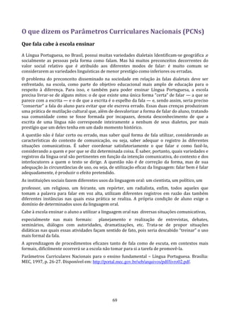 O que dizem os Parâmetros Curriculares Nacionais (PCNs)
Que fala cabe à escola ensinar

A Língua Portuguesa, no Brasil, possui muitas variedades dialetais Identificam-se geográfica .e
socialmente as pessoas pela forma como falam. Mas há muitos preconceitos decorrentes do
valor social relativo que é atribuído aos diferentes modos de falar: é muito comum se
considerarem as variedades linguísticas de menor prestígio como inferiores ou erradas.
O problema do preconceito disseminado na sociedade em relação às falas dialetais deve ser
enfrentado, na escola, como parte do objetivo educacional mais amplo de educação para o
respeito à diferença. Para isso, e também para poder ensinar Língua Portuguesa, a escola
precisa livrar-se de alguns mitos: o de que existe uma única forma “certa” de falar — a que se
parece com a escrita — e o de que a escrita é o espelho da fala — e, sendo assim, seria preciso
“consertar” a fala do aluno para evitar que ele escreva errado. Essas duas crenças produziram
uma prática de mutilação cultural que, além de desvalorizar a forma de falar do aluno, tratando
sua comunidade como se fosse formada por incapazes, denota desconhecimento de que a
escrita de uma língua não corresponde inteiramente a nenhum de seus dialetos, por mais
prestígio que um deles tenha em um dado momento histórico.
A questão não é falar certo ou errado, mas saber qual forma de fala utilizar, considerando as
características do contexto de comunicação, ou seja, saber adequar o registro às diferentes
situações comunicativas. É saber coordenar satisfatoriamente o que falar e como fazê-lo,
considerando a quem e por que se diz determinada coisa. É saber, portanto, quais variedades e
registros da língua oral são pertinentes em função da intenção comunicativa, do contexto e dos
interlocutores a quem o texto se dirige. A questão não é de correção da forma, mas de sua
adequação às circunstâncias de uso, ou seja, de utilização eficaz da linguagem: falar bem é falar
adequadamente, é produzir o efeito pretendido.
As instituições sociais fazem diferentes usos da linguagem oral: um cientista, um político, um
professor, um religioso, um feirante, um repórter, um radialista, enfim, todos aqueles que
tomam a palavra para falar em voz alta, utilizam diferentes registros em razão das também
diferentes instâncias nas quais essa prática se realiza. A própria condição de aluno exige o
domínio de determinados usos da linguagem oral.
Cabe à escola ensinar o aluno a utilizar a linguagem oral nas diversas situações comunicativas,
especialmente nas mais formais: planejamento e realização de entrevistas, debates,
seminários, diálogos com autoridades, dramatizações, etc. Trata-se de propor situações
didáticas nas quais essas atividades façam sentido de fato, pois seria descabido “treinar” o uso
mais formal da fala.
A aprendizagem de procedimentos eficazes tanto de fala como de escuta, em contextos mais
formais, dificilmente ocorrerá se a escola não tomar para si a tarefa de promovê-la.
Parâmetros Curriculares Nacionais para o ensino fundamental – Língua Portuguesa. Brasília:
MEC, 1997, p. 26-27. Disponível em: http://portal.mec.gov.br/seb/arquivos/pdf/livro02.pdf.




                                               69
 