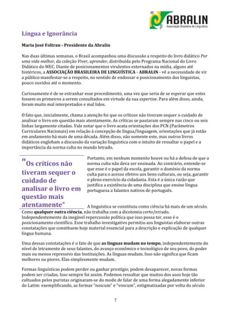 Língua e Ignorância
Maria José Foltran - Presidente da Abralin

Nas duas últimas semanas, o Brasil acompanhou uma discussão a respeito do livro didático Por
uma vida melhor, da coleção Viver, aprender, distribuída pelo Programa Nacional do Livro
Didático do MEC. Diante de posicionamentos virulentos externados na mídia, alguns até
histéricos, a ASSOCIAÇÃO BRASILEIRA DE LINGUÍSTICA - ABRALIN - vê a necessidade de vir
a público manifestar-se a respeito, no sentido de endossar o posicionamento dos linguistas,
pouco ouvidos até o momento.

Curiosamente é de se estranhar esse procedimento, uma vez que seria de se esperar que estes
fossem os primeiros a serem consultados em virtude da sua expertise. Para além disso, ainda,
foram muito mal interpretados e mal lidos.

O fato que, inicialmente, chama a atenção foi que os críticos não tiveram sequer o cuidado de
analisar o livro em questão mais atentamente. As críticas se pautaram sempre nas cinco ou seis
linhas largamente citadas. Vale notar que o livro acata orientações dos PCN (Parâmetros
Curriculares Nacionais) em relação à concepção de língua/linguagem, orientações que já estão
em andamento há mais de uma década. Além disso, não somente este, mas outros livros
didáticos englobam a discussão da variação linguística com o intuito de ressaltar o papel e a
importância da norma culta no mundo letrado.

                                 Portanto, em nenhum momento houve ou há a defesa de que a
“Os críticos não                 norma culta não deva ser ensinada. Ao contrário, entende-se
                                 que esse é o papel da escola, garantir o domínio da norma
tiveram sequer o                 culta para o acesso efetivo aos bens culturais, ou seja, garantir
cuidado de                       o pleno exercício da cidadania. Esta é a única razão que
                                 justifica a existência de uma disciplina que ensine língua
analisar o livro em              portuguesa a falantes nativos de português.
questão mais
atentamente”                      A linguística se constituiu como ciência há mais de um século.
Como qualquer outra ciência, não trabalha com a dicotomia certo/errado.
Independentemente da inegável repercussão política que isso possa ter, esse é o
posicionamento científico. Esse trabalho investigativo permitiu aos linguistas elaborar outras
constatações que constituem hoje material essencial para a descrição e explicação de qualquer
língua humana.

Uma dessas constatações é o fato de que as línguas mudam no tempo, independentemente do
nível de letramento de seus falantes, do avanço econômico e tecnológico de seu povo, do poder
mais ou menos repressivo das Instituições. As línguas mudam. Isso não significa que ficam
melhores ou piores. Elas simplesmente mudam.

Formas linguísticas podem perder ou ganhar prestígio, podem desaparecer, novas formas
podem ser criadas. Isso sempre foi assim. Podemos ressaltar que muitos dos usos hoje tão
cultuados pelos puristas originaram-se do modo de falar de uma forma alegadamente inferior
do Latim: exemplificando, as formas “noscum” e “voscum”, estigmatizadas por volta do século


                                               7
 