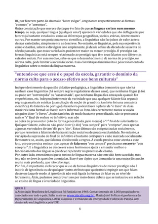III, por fazerem parte do chamado “latim vulgar”, originaram respectivamente as formas
“conosco” e “convosco”.
Outra constatação que merece destaque é o fato de que as línguas variam num mesmo
tempo, ou seja, qualquer língua (qualquer uma!) apresenta variedades que são deflagradas por
fatores já bastante estudados, como as diferenças geográficas, sociais, etárias, dentre muitas
outras. Por manter um posicionamento científico, a linguística não faz juízos de valor acerca
dessas variedades, simplesmente as descreve. No entanto, os linguistas, pela sua experiência
como cidadãos, sabem e divulgam isso amplamente, já desde o final da década de sessenta do
século passado, que essas variedades podem ter maior ou menor prestígio. O prestígio das
formas linguísticas está sempre relacionado ao prestígio que têm seus falantes nos diferentes
estratos sociais. Por esse motivo, sabe-se que o desconhecimento da norma de prestígio, ou
norma culta, pode limitar a ascensão social. Essa constatação fundamenta o posicionamento da
linguística sobre o ensino da língua materna.

“entende-se que esse é o papel da escola, garantir o domínio da
norma culta para o acesso efetivo aos bens culturais”
Independentemente da questão didático-pedagógica, a linguística demonstra que não há
nenhum caos linguístico (há sempre regras reguladoras desses usos), que nenhuma língua já foi
ou pode ser “corrompida” ou “assassinada”, que nenhuma língua fica ameaçada quando faz
empréstimos, etc. Independentemente da variedade que usa, qualquer falante fala segundo
regras gramaticais estritas (a ampliação da noção de gramática também foi uma conquista
científica). Os falantes do português brasileiro podem fazer o plural de “o livro” de duas
maneiras: uma formal: os livros; outra informal: os livro. Mas certamente nunca se ouviu
ninguém dizer “o livros”. Assim também, de modo bastante generalizado, não se pronuncia
mais o “r” final de verbos no infinitivo, mas não
se deixa de pronunciar (não de forma generalizada, pelo menos) o “r” final de substantivos.
Qualquer falante, culto ou não, pode dizer (e diz) “vou comprá” para “comprar”, mas apenas
algumas variedades diriam 'dô' para 'dor'. Estas últimas são estigmatizadas socialmente,
porque remetem a falantes de baixa extração social ou de pouca escolaridade. No entanto, a
variação da supressão do final do infinitivo é bastante corriqueira e não marcada socialmente.
Demonstra-se, assim, que falamos obedecendo a regras. A escola precisa estar atenta a esse
fato, porque precisa ensinar que, apesar de falarmos “vou comprá” precisamos escrever “vou
comprar”. E a linguística ao descrever esses fenômenos ajuda a entender melhor o
funcionamento das línguas o que deve repercutir no processo de ensino.
Por outro lado, entendemos que o ensino de língua materna não tem sido bem sucedido, mas
isso não se deve às questões apontadas. Esse é um tópico que demandaria uma outra discussão
muito mais profunda, que não cabe aqui.
Por fim, é importante esclarecer que o uso de formas linguísticas de menor prestígio não é
indício de ignorância ou de qualquer outro atributo que queiramos impingir aos que falam
desse ou daquele modo. A ignorância não está ligada às formas de falar ou ao nível de
letramento. Aliás, pudemos comprovar isso por meio desse debate que se instaurou em relação
ao ensino de língua e à variedade linguística.

QUEM É
A Associação Brasileira de Lingüística foi fundada em 1969. Conta com mais de 1.000 pesquisadores
associados em todo o país. Saiba mais em www.abralin.org.br. Maria José Foltran é professora do
Departamento de Lingüística, Letras Clássicas e Vernáculas da Universidade Federal do Paraná, com
doutorado em Lingüística pela USP.

                                                 8
 
