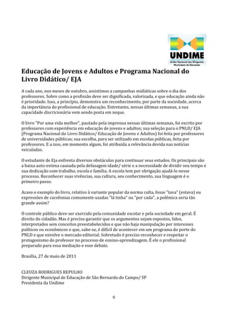 Educação de Jovens e Adultos e Programa Nacional do
Livro Didático/ EJA
A cada ano, nos meses de outubro, assistimos a campanhas midiáticas sobre o dia dos
professores. Sobre como a profissão deve ser dignificada, valorizada, e que educação ainda não
é prioridade. Isso, a princípio, demonstra um reconhecimento, por parte da sociedade, acerca
da importância do profissional de educação. Entretanto, nessas últimas semanas, a sua
capacidade discricionária vem sendo posta em xeque.

O livro "Por uma vida melhor", pautado pela imprensa nessas últimas semanas, foi escrito por
professores com experiência em educação de jovens e adultos; sua seleção para o PNLD/ EJA
(Programa Nacional do Livro Didático/ Educação de Jovens e Adultos) foi feita por professores
de universidades públicas; sua escolha, para ser utilizado em escolas públicas, feita por
professores. E a isso, em momento algum, foi atribuída a relevância devida nas notícias
veiculadas.

O estudante de Eja enfrenta diversos obstáculos para continuar seus estudos. Os principais são
a baixa auto-estima causada pela defasagem idade/ série e a necessidade de dividir seu tempo e
sua dedicação com trabalho, escola e família. A escola tem por obrigação ajudá-lo nesse
processo. Reconhecer suas vivências, sua cultura, seu conhecimento, sua linguagem é o
primeiro passo.

Acaso o exemplo do livro, relativo à variante popular da norma culta, fosse "tava" (estava) ou
expressões de cacofonias comumente usadas "lá tinha" ou "por cada", a polêmica seria tão
grande assim?

O controle público deve ser exercido pela comunidade escolar e pela sociedade em geral. É
direito do cidadão. Mas é preciso garantir que os argumentos sejam expostos, lidos,
interpretados sem conceitos preestabelecidos e que não haja manipulação por interesses
políticos ou econômicos o que, sabe-se, é difícil de acontecer em um programa do porte do
PNLD e que envolve o mercado editorial. Sobretudo é preciso reconhecer e respeitar o
protagonismo do professor no processo de ensino-aprendizagem. É ele o profissional
preparado para essa mediação e esse debate.

Brasília, 27 de maio de 2011


CLEUZA RODRIGUES REPULHO
Dirigente Municipal de Educação de São Bernardo do Campo/ SP
Presidenta da Undime


                                               9
 