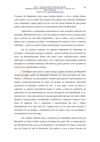 Fênix – Revista de História e Estudos Culturais
Setembro/ Outubro/ Novembro/ Dezembro de 2010 Vol. 7 Ano VII nº 3
ISSN: 1807-6971
Disponível em: www.revistafenix.pro.br
10
Crampton, de Hauptmann, temos agora manchas grandes e vivas, a própria pintura
como cenário, coisa e quadro. Essa imagem não acabada, mas suficiente, retrabalhada
com a iluminação e alguns objetos de cena, essa tela imensa limitada por uma grande
janela ao alto assentava as bases do convencionalismo cênico de Meyerhold.
Substituindo a continuidade normalizadora de uma cenografia totalizante por
pinceladas, Meyerhold deslocava o eixo de atenção do mundo fora da cena para aquilo
que se colocava em cena. Mais propriamente: o que se exibia, o que se mostrava a
platéia eram as operação de seleção e reconfiguração de materiais, eram os materiais
redefinidos – o processo criativo mesmo de apropriação e transformação dos materiais.
Em um primeiro momento, tal operação fundamental da dramaturgia da
encenação – remoção das trucagens e maquetes – parecia assinalar um esvaziamento do
palco, sua desmaterialização. Porém, com menos coisas, materializavam-se melhor
aquilo que é a realidade do evento teatral – atos e objetos que se apresentação a partir da
percepção de sua distinta elaboração. Movimentos, gestos, palavras, cores sucedem no
ritmo de suas especificidades e relações.
A homologia entre música e teatro começa a ganhar relevância em Meyerhold
quando ele tenta explicar sua abordagem. Primeiro, ele vale-se de termos das Artes
Plásticas – estilização, convencionalismo. Contudo, para expressar o questionamento do
estatuto visual-representacional do teatro, tão presente no Naturalismo, Meyerhold
aproxima-se do desafiante ‘realismo do som’. A cena segue o ritmo da música, o
espetáculo se organiza musicalmente porque se efetiva a partir dos parâmetros da
performance, de sua materialidade em cena, da encenação de sua materialidade. Ao se
circunscrever o visto, incrementou-se uma percepção global do que está sendo exibido.
Quando se mostram partes, incompletudes, exorbitâncias e alogismos, rompe-se com a
ilusão da seqüência, com o acabamento e autosuficiência dos atos e objetos
disponibilizados. Por outro lado, há o impulso para ver em cada coisa mostrada o
movimento de sua duração, a interferência dela nas outras coisas, sua assimilação e
recomposição no curso do tempo.
Um segundo obstáculo para a experiência de teatralidade desenvolvida por
Meyerhold no Teatro Estúdio residia na formação dos atores. Daí se compreende por
que Meyerhold afirma que uso do naturalismo e do repertório de Tchecov eram duas
faces do Teatro de Arte de Stanislavski. Em ambos os casos as bases estavam em
 