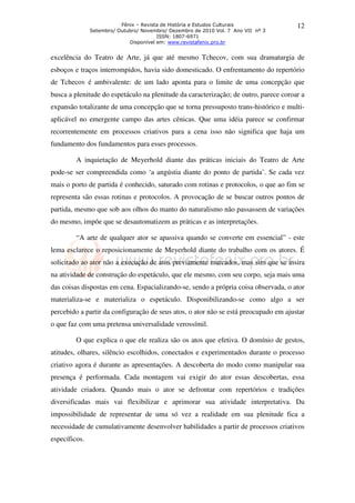 Fênix – Revista de História e Estudos Culturais
Setembro/ Outubro/ Novembro/ Dezembro de 2010 Vol. 7 Ano VII nº 3
ISSN: 1807-6971
Disponível em: www.revistafenix.pro.br
12
excelência do Teatro de Arte, já que até mesmo Tchecov, com sua dramaturgia de
esboços e traços interrompidos, havia sido domesticado. O enfrentamento do repertório
de Tchecov é ambivalente: de um lado aponta para o limite de uma concepção que
busca a plenitude do espetáculo na plenitude da caracterização; de outro, parece coroar a
expansão totalizante de uma concepção que se torna pressuposto trans-histórico e multi-
aplicável no emergente campo das artes cênicas. Que uma idéia parece se confirmar
recorrentemente em processos criativos para a cena isso não significa que haja um
fundamento dos fundamentos para esses processos.
A inquietação de Meyerhold diante das práticas iniciais do Teatro de Arte
pode-se ser compreendida como ‘a angústia diante do ponto de partida’. Se cada vez
mais o porto de partida é conhecido, saturado com rotinas e protocolos, o que ao fim se
representa são essas rotinas e protocolos. A provocação de se buscar outros pontos de
partida, mesmo que sob aos olhos do manto do naturalismo não passassem de variações
do mesmo, impõe que se desautomatizem as práticas e as interpretações.
“A arte de qualquer ator se apassiva quando se converte em essencial” - este
lema esclarece o reposicionamente de Meyerhold diante do trabalho com os atores. É
solicitado ao ator não a execução de atos previamente marcados, mas sim que se insira
na atividade de construção do espetáculo, que ele mesmo, com seu corpo, seja mais uma
das coisas dispostas em cena. Espacializando-se, sendo a própria coisa observada, o ator
materializa-se e materializa o espetáculo. Disponibilizando-se como algo a ser
percebido a partir da configuração de seus atos, o ator não se está preocupado em ajustar
o que faz com uma pretensa universalidade verossímil.
O que explica o que ele realiza são os atos que efetiva. O domínio de gestos,
atitudes, olhares, silêncio escolhidos, conectados e experimentados durante o processo
criativo agora é durante as apresentações. A descoberta do modo como manipular sua
presença é performada. Cada montagem vai exigir do ator essas descobertas, essa
atividade criadora. Quando mais o ator se defrontar com repertórios e tradições
diversificadas mais vai flexibilizar e aprimorar sua atividade interpretativa. Da
impossibilidade de representar de uma só vez a realidade em sua plenitude fica a
necessidade de cumulativamente desenvolver habilidades a partir de processos criativos
específicos.
 