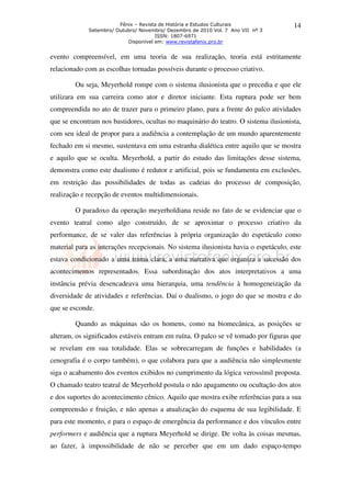 Fênix – Revista de História e Estudos Culturais
Setembro/ Outubro/ Novembro/ Dezembro de 2010 Vol. 7 Ano VII nº 3
ISSN: 1807-6971
Disponível em: www.revistafenix.pro.br
14
evento compreensível, em uma teoria de sua realização, teoria está estritamente
relacionado com as escolhas tornadas possíveis durante o processo criativo.
Ou seja, Meyerhold rompe com o sistema ilusionista que o precedia e que ele
utilizara em sua carreira como ator e diretor iniciante. Esta ruptura pode ser bem
compreendida no ato de trazer para o primeiro plano, para a frente do palco atividades
que se encontram nos bastidores, ocultas no maquinário do teatro. O sistema ilusionista,
com seu ideal de propor para a audiência a contemplação de um mundo aparentemente
fechado em si mesmo, sustentava em uma estranha dialética entre aquilo que se mostra
e aquilo que se oculta. Meyerhold, a partir do estudo das limitações desse sistema,
demonstra como este dualismo é redutor e artificial, pois se fundamenta em exclusões,
em restrição das possibilidades de todas as cadeias do processo de composição,
realização e recepção de eventos multidimensionais.
O paradoxo da operação meyerholdiana reside no fato de se evidenciar que o
evento teatral como algo construído, de se aproximar o processo criativo da
performance, de se valer das referências à própria organização do espetáculo como
material para as interações recepcionais. No sistema ilusionista havia o espetáculo, este
estava condicionado a uma trama clara, a uma narrativa que organiza a sucessão dos
acontecimentos representados. Essa subordinação dos atos interpretativos a uma
instância prévia desencadeava uma hierarquia, uma tendência à homogeneização da
diversidade de atividades e referências. Daí o dualismo, o jogo do que se mostra e do
que se esconde.
Quando as máquinas são os homens, como na biomecânica, as posições se
alteram, os significados estáveis entram em ruína. O palco se vê tomado por figuras que
se revelam em sua totalidade. Elas se sobrecarregam de funções e habilidades (a
cenografia é o corpo também), o que colabora para que a audiência não simplesmente
siga o acabamento dos eventos exibidos no cumprimento da lógica verossímil proposta.
O chamado teatro teatral de Meyerhold postula o não apagamento ou ocultação dos atos
e dos suportes do acontecimento cênico. Aquilo que mostra exibe referências para a sua
compreensão e fruição, e não apenas a atualização do esquema de sua legibilidade. E
para este momento, e para o espaço de emergência da performance e dos vínculos entre
performers e audiência que a ruptura Meyerhold se dirige. De volta às coisas mesmas,
ao fazer, à impossibilidade de não se perceber que em um dado espaço-tempo
 