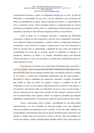 Fênix – Revista de História e Estudos Culturais
Setembro/ Outubro/ Novembro/ Dezembro de 2010 Vol. 7 Ano VII nº 3
ISSN: 1807-6971
Disponível em: www.revistafenix.pro.br
15
contextualizam interações a partir da configuração daquilo que se exibe. A partir de
Meyerhold, a materialidade da cena não é um ato subsidiário, uma encarnação das
idéias, um detalhamento de alguns aspectos pontuais da narrativa. A materialidade da
cena é espetáculo mesmo. Nessa tautologia refuta-se o autocentramento do sistema
ilusionista do naturalismo teatral e abre-se o caminho para a autonomização das artes do
espetáculo, explorada no século XX por programas estéticos os mais diversos.
Como se pode ver, as mudanças efetivadas e propostas por Meyerhold
incorporam a tradição de fazer espetáculos a qual ele estava intimamente relacionado.
Com a ênfase em alguns procedimentos e aspectos criativos e recepcionais produziu-se
um diferente e novo modo de se compor e encenar obras. E este novo foi possível a
partir do momento que se compreendeu a amplitude da cena, como um conjunto de
possibilidades das coisas que se mostram: quando se modificam as relações e os
parâmetros, alteram-se os efeitos e os arranjos. Meyerhold efetiva uma diferente
maneira pela quais as coisas são mostradas e recebidas não simplesmente porque foi
contra algo que já existia.
O texto escrito é posterior ao ato performado. O problema hoje é que lemos o
texto sem a obra e muitas vezes pensamos que basta ir contra para realizar alguma coisa.
Meyerhold não partiu de uma negação extrema: antes, ele entendeu e praticou a tradição
de seu tempo e, a partir dela, empreendeu modificações que não eram pontuais –
Meyerhold se dirigiu à parâmetros de composição, realização e recepção, ressaltando
que quando se altera um efeito de recepção é porquê se modifica um fato de
composição. E a cena, ao fim, expõe e materializa processos criativos e suas opções. A
cena mesma é um discurso sobre sua efetividade. O que nos resta, nos dia de hoje, é
cada vez mais procurar ler nesses textos restantes de teoria teatral os contextos reativos
em sua operatividade, como registros verbais de complexas atividades que integram
habilidades e conhecimentos os mais diversos a partir da especificidade do fazer teatral.
Assim, a interrogação sobre os limites e possibilidade de uma dada cultura
representacional e de suas atividades de efetivação fulgura como uma alternativa
concreta para difusos neo-agonísticos sustos e insultos. No arco do tempo, tradições em
sua pluralidade e diversificação deixam de ser apenas obstáculos para se oferecem como
abertura e impulso para novos processos criativos. Ou por acaso não podemos ler
escritos dos artistas e acabar realizando algum trabalho estético? Este outro aspecto da
 