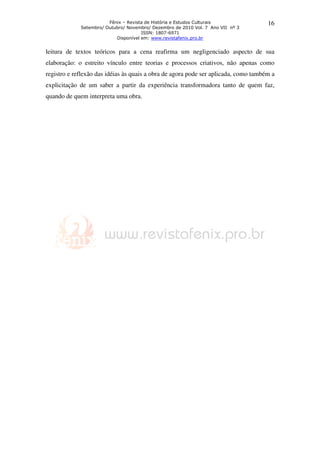 Fênix – Revista de História e Estudos Culturais
Setembro/ Outubro/ Novembro/ Dezembro de 2010 Vol. 7 Ano VII nº 3
ISSN: 1807-6971
Disponível em: www.revistafenix.pro.br
16
leitura de textos teóricos para a cena reafirma um negligenciado aspecto de sua
elaboração: o estreito vínculo entre teorias e processos criativos, não apenas como
registro e reflexão das idéias às quais a obra de agora pode ser aplicada, como também a
explicitação de um saber a partir da experiência transformadora tanto de quem faz,
quando de quem interpreta uma obra.
 