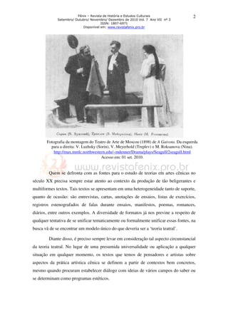 Fênix – Revista de História e Estudos Culturais
Setembro/ Outubro/ Novembro/ Dezembro de 2010 Vol. 7 Ano VII nº 3
ISSN: 1807-6971
Disponível em: www.revistafenix.pro.br
2
Fotografia da montagem do Teatro de Arte de Moscou (1898) de A Gaivota. Da esquerda
para a direita: V. Luzhsky (Sorin), V. Meyerhold (Treplev) e M. Roksanova (Nina).
http://max.mmlc.northwestern.edu/~mdenner/Drama/plays/Seagull/2seagull.html
Acesso em: 01 set. 2010.
Quem se defronta com as fontes para o estudo de teorias em artes cênicas no
século XX precisa sempre estar atento ao contexto da produção de tão beligerantes e
multiformes textos. Tais textos se apresentam em uma heterogeneidade tanto de suporte,
quanto de ocasião: são entrevistas, cartas, anotações de ensaios, listas de exercícios,
registros estenografados de falas durante ensaios, manifestos, poemas, romances,
diários, entre outros exemplos. A diversidade de formatos já nos previne a respeito de
qualquer tentativa de se unificar tematicamente ou formalmente unificar essas fontes, na
busca vã de se encontrar um modelo único do que deveria ser a ‘teoria teatral’.
Diante disso, é preciso sempre levar em consideração tal aspecto circunstancial
da teoria teatral. No lugar de uma presumida universalidade ou aplicação a qualquer
situação em qualquer momento, os textos que temos de pensadores e artistas sobre
aspectos da prática artística cênica se definem a partir de contextos bem concretos,
mesmo quando procuram estabelecer diálogo com ideias de vários campos do saber ou
se determinam como programas estéticos.
 