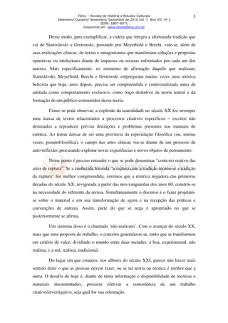Fênix – Revista de História e Estudos Culturais
Setembro/ Outubro/ Novembro/ Dezembro de 2010 Vol. 7 Ano VII nº 3
ISSN: 1807-6971
Disponível em: www.revistafenix.pro.br
3
Desse modo, para exemplificar, a cadeia que integra a afortunada tradição que
vai de Stanislávski a Grotowski, passando por Meyerhold e Brecht, vale-se, além de
suas realizações cênicas, de textos e antagonismos que manifestam soluções e propostas
operativas ou intelectuais diante de impasses ou recusas enfrentados por cada um dos
autores. Mais especificamente: no momento de afirmação daquilo que realizam,
Stanislávski, Meyerhold, Brecht e Grotowski empregaram muitas vezes uma retórica
belicista que hoje, anos depois, precisa ser compreendida e contextualizada antes de
adotada como comportamento exclusivo, como traço distintivo da teoria teatral e da
formação de um público consumidor dessa teoria.
Como se pode observar, a explosão da teatralidade no século XX fez irromper
uma massa de textos relacionados a processos criativos específicos – escritos não
destinados a reproduzir prévias distinções e problemas presentes nos manuais de
estética. Ao tentar deixar de ser uma província da especulação filosófica (ou, muitas
vezes, pseudofilosófica), o campo das artes cênicas viu-se diante de um processo de
auto-reflexão, procurando explorar novas experiências e novos objetos de pensamento.
Nesse ponto é preciso entender o que se pode denominar “contexto reativo das
artes de ruptura”. Se a conhecida fórmula “a ruptura com a tradição tornou-se a tradição
da ruptura” for melhor compreendida, veremos que a retórica negadora das primeiras
décadas do século XX, revigorada a partir das neo-vanguardas dos anos 60, constrói-se
na necessidade do referente da recusa. Simultaneamente o discurso e o fazer projetam-
se sobre o material e em sua transformação de agora e na recepção das práticas e
convenções de outrora. Assim, parte do que se nega é apropriado no que se
posteriormente se afirma.
Um sintoma disso é o chamado ‘não realismo’. Com o avançar do século XX,
mais que uma proposta de trabalho, o conceito generalizou-se, tanto que se transformou
em critério de valor, dividindo o mundo entre duas metades: a boa, experimental, não
realista, e a má, realista, tradicional.
Do lugar em que estamos, nos albores do século XXI, parece não haver mais
sentido dizer o que as pessoas devem fazer, ou se tal teoria ou técnica é melhor que a
outra. O desafio de hoje é, diante de tanta informação e disponibilidade de técnicas e
materiais documentados, procurar efetivar a consistência de um trabalho
criativo/investigativo, seja qual for sua orientação.
 