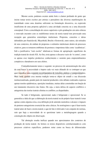 Fênix – Revista de História e Estudos Culturais
Setembro/ Outubro/ Novembro/ Dezembro de 2010 Vol. 7 Ano VII nº 3
ISSN: 1807-6971
Disponível em: www.revistafenix.pro.br
4
Mesmo assim, podemos escutar ainda forte o clamor profundo de gente que
insiste tomar textos escritos por artistas e pensadores das diversas manifestações da
teatralidade como uma doutrina suficiente na formulação discursiva, ou expressão
insuficiente de uma proposta aplicável a uma atividade concreta ou a uma discussão
conceptual. Com a consolidação de cursos superiores e pós-graduações em artes cênicas
o renovado encontro com os multiformes textos de teoria teatral tem provocado uma
recepção que generaliza estereótipos intelectuais. Propostas, conceitos e ideias
defendidos por Stanislavski, Meyerhold, Brecht e Grotowski, entre outros, são retirados
de seus contextos, do embate de propostas e estímulos intelectuais dentro de processos
criativos, para se tornarem emblemas de posturas e imposturas tidas como ‘acadêmicas’.
Sob a justificativa “está escrito” abalizam-se formas de apropriação superficiais da
tradição teatral do século XX. Ao fim, resta apenas o discurso vazio do ‘ir contra’, como
se apenas esse impulso produzisse conhecimento e sustento para empreendimentos
complexos e duradouros em seus efeitos.
Contraditoriamente temos o seguinte: no processo de autonomização das artes
da cena houve a necessidade e ímpeto cada vez mais dilatado de se contrapor ao que
quer impedisse uma expansão reconfiguradora de conceitos, práticas e comportamentos.
Mais tarde quando essa mesma tradição torna-se objeto de estudo e sua discussão
institucionalizada, grande parte do material produzido e dos debates realizados expressa
apenas tensões epidérmicas, oposições imediatas, muitas delas construídas em função de
um tratamento discursivo das fontes. Ou seja, a mera defesa do aspecto conflitivo e
antagonista das teorias teatrais elimina os conflitos, as disparidades.
Se tudo é beligerante, oposicional, nada é beligerante e oposicional. Se se
generaliza a ideia de que a elaboração da teoria teatral ou do próprio fazer teatral é estar
apenas contra alguma coisa, essa definição já de antemão neutraliza o alcance e impacto
do pretenso antagonismo essencial das artes cênicas. Se restringimos o que é fazer teoria
teatral antes de fazer a teoria teatral, o que de fato é efetivado é um conjunto de normas,
sem que haja a necessidade de se questionar tanto a metalinguagem quando a
construção dos objetos de observação.
Tal abstração resulta ineficaz quando nos aproximamos dos contextos de
produção de teoria teatral. Ao lermos os textos disponíveis correlacionando-os com
processos criativos específicos, podemos notar como na busca de diferenciadas
 