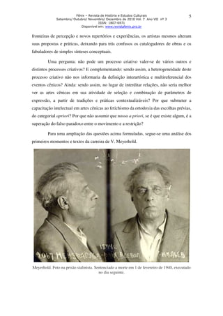 Fênix – Revista de História e Estudos Culturais
Setembro/ Outubro/ Novembro/ Dezembro de 2010 Vol. 7 Ano VII nº 3
ISSN: 1807-6971
Disponível em: www.revistafenix.pro.br
5
fronteiras de percepção e novos repertórios e experiências, os artistas mesmos alteram
suas propostas e práticas, deixando para trás confusos os catalogadores de obras e os
fabuladores de simples sínteses conceptuais.
Uma pergunta: não pode um processo criativo valer-se de vários outros e
distintos processos criativos? E complementando: sendo assim, a heterogeneidade deste
processo criativo não nos informaria da definição interartística e multireferencial dos
eventos cênicos? Ainda: sendo assim, no lugar de interditar relações, não seria melhor
ver as artes cênicas em sua atividade de seleção e combinação de parâmetros de
expressão, a partir de tradições e práticas contextualizáveis? Por que submeter a
capacitação intelectual em artes cênicas ao fetichismo da ortodoxia das escolhas prévias,
do categorial apriori? Por que não assumir que nosso a priori, se é que existe algum, é a
superação do falso paradoxo entre o movimento e a restrição?
Para uma ampliação das questões acima formuladas, segue-se uma análise dos
primeiros momentos e textos da carreira de V. Meyerhold.
Meyerhold. Foto na prisão stalinista. Sentenciado a morte em 1 de fevereiro de 1940, executado
no dia seguinte.
 