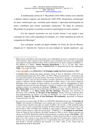 Fênix – Revista de História e Estudos Culturais
Setembro/ Outubro/ Novembro/ Dezembro de 2010 Vol. 7 Ano VII nº 3
ISSN: 1807-6971
Disponível em: www.revistafenix.pro.br
6
A multifacetada carreira de V. Meyerhold (1874-1940) é muitas vezes reduzida
a algumas rubricas (ruptura com Stanislavski (1863-1938), biomecânica, teatralização
do teatro, martirização) que, veiculadas pelos manuais e apressadas historiografias do
teatro, contribuem para formar estereótipos intelectuais.2
No lugar de romancear
Meyerhold, nos propomos a examinar sua decisiva participação no teatro moderno.3
Um dos aspectos recorrentes em seus escritos iniciais é sua reação a uma
concepção do teatro como reprodução da realidade, ou o teatro naturalista do estilo da
companhia dos Meininger.4
Essa concepção, acatada em alguns trabalhos do Teatro de Arte de Moscou,
dirigida por C. Stanislavski,5
baseia-se em uma tradição de ‘grande espetáculo’, que
2
Muitos desses estereótipos estão relacionados com as dificuldades de acesso a documentos da antiga
União Soviética. Após a queda do muro de Berlim, novos documentos favorecem uma compreensão
mais ampla da situação cultural soviética. Sobre a mitificação de sua morte, consulte-se SENELIC, L.
The Making of a Martyr. Theatre Research International, n. 28, p. 157-168, 2003. Sobre
reaplicações da biomecânica consultar: NORMINGTON, K. Meyerhold and the New Millennium.
NTQ, n. 21, p. 118-126, 2005.
3
Como o faz muitas vezes. RIPELINO, A. M. O truque e a alma. São Paulo: Perspectiva, 1996.
4
Companhia teatral liderada pelo duque germânico Georg II Saxe de Meiningen (1826-1914) que
excursionou pela Europa entre 1874 e 1890 – em 1885 e 1890 passou pela Rússia –, destacando-se por
um tratamento pomposo do passado histórico. Para tanto, desenvolveu a presença e o movimento de
multidões no palco, como em cenas de batalha e coroação, aprimorou os detalhes de objetos de cena,
cenários e figurinos, além de trabalhar com plataformas e efeitos sonoros, o que coloca o Duque de
Meiningen como um modelo da figura moderna no encenador, além de contemporâneo da idéia
wagneriana de arte total. Para mais informações, consultar os seguintes textos: SIMÓN, P. I. Direção e
princípios estéticos na Companhia dos Meininger. Folhetim, n. 25, p. 6-31, 2007; KOLLER, A. M.
The Theater Duke. Georg II of Saxe-Meiningen and the German Stage. Stanford: University Press,
1984; WILLEMS, V. A. Henry Irving and The Meininger. Wisconsin: The University of
Wisconsin, 1970; e GRUBE, M. The Story of The Meininger. Florida: University of Florida, 1963.
Para desdobramentos do método e do teatro de Meiningen, ver a tese de doutorado de K. T.
HANSON, Georg II, The Duke of Saxe-Meiningen: Re-examination, apresentada na Brigham
Young University, em 1983.
5
Em carta para sua esposa Olga. M. Munt, em 22/06/1898, Meyerhold informa que “O mercador de
Veneza” será realizado à la Meiningen, com a atenção que se deve à exatidão histórica e etnográfica.
A antiga Veneza emergirá como algo vivo diante do público. De um lado, o velho quarteirão judeu,
escuro e sujo; do outro, a praça diante do palácio de Pórcia, lindo, poético, com uma vista para o mar
que encanta os olhos. Escuridão aqui, claridade lá; aqui, tristeza e opressão; lá, brilho e alegria. O
cenário sozinho expressa a idéia por trás da peça!”. (TAKEDA, C. L. O cotidiano de uma lenda.
Cartas do Teatro de Arte de Moscou. São Paulo: Perspectiva, 2003, p. 64-65.) Noutra carta para sua
esposa, em 8/7/1898, Meyerhold comenta entusiasticamente os cenários da peça Tsar Fiódor: “Não
se poderia ir além em termos de beleza, originalidade e verdade. É possível olhar os cenários durantes
horas a fio e não s cansar. E mais, gosta-se deles como algo real. O cenário para a segunda cena do
Primeiro Ato, um cômodo no palácio do tsar’, é especialmente bom. Faz a gente se sentir em casa. É
bom devido à sensação confortável que transmite e ao estilo”. (Ibid., p. 69.) Vemos aqui um
Meyerhold bem longe de Meyerhold.
 