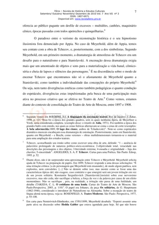Fênix – Revista de História e Estudos Culturais
Setembro/ Outubro/ Novembro/ Dezembro de 2010 Vol. 7 Ano VII nº 3
ISSN: 1807-6971
Disponível em: www.revistafenix.pro.br
7
oferecia ao público pagante um desfile de excessos – multidões, canhões, maquinário
cênico, épocas passadas com todos apetrechos e quinquilharias.6
O paradoxo entre o verismo da reconstrução histórica e o seu hipnotismo
ilusionista fora denunciado por Appia. No caso de Meyerhold, além de Appia, temos
seu contato com a obra de Tchecov, e, posteriormente, com a dos simbolistas. Segundo
Meyerhold, em um primeiro momento, a dramaturgia de atmosferas de Tchecov era um
desafio para o naturalismo e para Stanislavski. A encenação dessa dramaturgia exigia
mais que um amontoado de objetos e sons para a materialização a vida banal, cômico-
séria e cheia de lapsos e silêncios das personagens.7
É na discordância sobre o modo de
encenar Tchecov que encontramos não só o afastamento de Meyerhold quanto a
Stanislavski, como também a individualidade das concepções do próprio Meyerhold.8
Ou seja, nem tanto divergências estéticas como também pedagógicas e quanto condução
do espetáculo, divergências estas impulsionadas pela busca de uma participação mais
ativa no processo criativo que se efetiva no Teatro de Arte.9
Como vemos, estamos
diante do contexto de consolidação do Teatro de Arte de Moscou, entre 1897 e 1908.
6
Segundo vemos em ROUBINE, J-J. A linguagem da encenação teatral. Rio de Janeiro: J. Zahar,
1998, p. 121 “Essa foi a época dos grandes quadros, sem os quais nenhuma ópera, de Meyerbeer a
Verdi, seria considerada completa. (exemplo disso: o triunfo de Aída, 1971). Foi também a época dos
grandes balés com enredo, nos quais as cenas feéricas alternavam-se coma s cenas de corte (exemplos:
A bela adormecida,1889; O lago dos cisnes; ambos de Tchaikovski)”. Note-se como espetáculos
dramático-musicais encabeçam essa dramaturgia de ostentação. Posteriormente, tanto em Stanislavski,
quanto em Meyerhold – e Brecht, como veremos – obras multidimensionais tornarem-se o material
para uma ampliação dos estudos teatrais.
7
Tchecov, aconselhando seu irmão sobre como escrever uma obra de arte, defende: “1 – ausência de
palavrório prolongado de natureza político-sócio-econômica; 2-objetividade total; veracidade nas
descrições das personagens e dos objetos; 3-brevidade extrema; 4-ousadia e originalidade – fuja dos
chavões; 5-sinceridade”. ANGELIDES, S. A. P. Tchecov. Cartas para uma Poética. São Paulo: Edusp,
1995, p. 52.
8
Diante disso, não é de surpreender uma aproximação entre Tchecov e Meyerhold. Meyerhold solicita
ajuda de Tchecov na preparação de papéis. Em 1899, Tchecov responde a uma dessas solicitações: “É
uma irritação crônica {a do personagem que Meyerhold está ensaiando}, de modo algum patética, sem
explosões, nem convulsões. [...] Não se demore sobre isso, mas mostre como se fosse uma das
características típicas del, não exagere, caso contrário o que emergirá será um jovem irritação em vez
de um jovem solitário. Konstantin Serguiêievitch {Stanislaviski}insistirá sobre esse nervorsimo
excessivo, mas não ceda; não sacrifique a beleza, a força da voz e da palavra por causa de um efeito
momentâneo. Não os sacrifique , pois, na realidade, a irritação não passa de uma futilidade, um
detalhe (TAKEDA, C. L. O cotidiano de uma lenda. Cartas do Teatro de Arte de Moscou. São
Paulo:Perspectiva, 2003, p. 110)”. O papel era Johanes, da peça Os solitários, de G. Hauptmann
(1862-1946), considerado o introdutor do Naturalismo na Alemanha. Sobre a recepção do teatro de
língua alemã nesta época, veja-se. ROSENFELD, A. Teatro Moderno. São Paulo: Perspectiva, 1977,
p. 93-108.
9
Em carta para Nemiróvitch-Dânthenko, em 17/01/1899, Meyerhold desabafa: “Esperei assumir uma
parte ativa na discussão sobre Hedda Gabler que estava agendada para hoje. Só que não houve
 