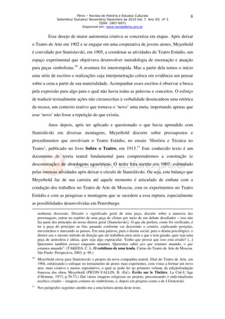 Fênix – Revista de História e Estudos Culturais
Setembro/ Outubro/ Novembro/ Dezembro de 2010 Vol. 7 Ano VII nº 3
ISSN: 1807-6971
Disponível em: www.revistafenix.pro.br
8
Esse desejo de maior autonomia criativa se concretiza em etapas. Após deixar
o Teatro de Arte em 1902 e se engajar em uma cooperativa de jovens atores, Meyerhold
é convidado por Stanislavski, em 1905, a coordenar as atividades do Teatro Estúdio, um
espaço experimental que objetivava desenvolver metodologia de encenação e atuação
para peças simbolistas.10
A aventura foi interrompida. Mas a partir dela temos o início
uma série de escritos e realizações cuja interpenetração coloca em evidência um pensar
sobre a cena a partir de sua materialidade. Acompanhar esses escritos é observar a busca
pela expressão para algo para o qual não havia todas as palavras e conceitos. O esforço
de traduzir textualmente ações não circunscritas à verbalidade desencadeou uma retórica
da recusa, um contexto reativo que tornava o ‘novo’ uma meta, importando apenas que
esse ‘novo’ não fosse a repetição do que existia.
Anos depois, após ter aplicado e questionado o que havia aprendido com
Stanislávski em diversas montagens, Meyerhold discorre sobre pressupostos e
procedimentos que envolviam o Teatro Estúdio, no ensaio ‘História e Técnica no
Teatro’, publicado no livro Sobre o Teatro, em 1913.11
Este conhecido texto é um
documento de teoria teatral fundamental para compreendermos a construção (e
desconstrução) de abordagens agonísticas. O texto fora escrito em 1907, estimulado
pelas intensas atividades após deixar o círculo de Stanislávski. Ou seja, este balanço que
Meyerhold faz de sua carreira até aquele momento é articulado de embate com a
condução dos trabalhos no Teatro de Arte de Moscou, com os experimentos no Teatro
Estúdio e com as pesquisas e montagens que se sucedem a essa ruptura, especialmente
as possibilidades desenvolvidas em Petersburgo.
nenhuma discussão. Discutir o significado geral de uma peça, discutir sobre a natureza das
personagens, entrar no espírito de uma peça de climas por meio de um debate desafiador – isso não
faz parte dos princípio do nosso diretor geral {Stanislavski}. O que ele prefere, como foi verificado, é
ler a peça do princípio ao fim, parando conforme vai descrendo o cenário, explicando posições,
movimentos e marcando as pausas. Em uma palavra, para o drama social, para o drama psicológico, o
diretor usa o mesmo método de direção que ele trabalhou anos atrás e que o tem guiado, quer seja uma
peça de atmosfera e idéias, quer seja algo espetacular. Tenho que provar que isso está errado? [...]
Queremos também pensar enquanto atuamos. Queremos saber por que estamos atuando, o que
estamos atuando”. (TAKEDA, C. L. O cotidiano de uma lenda. Cartas do Teatro de Arte de Moscou.
São Paulo: Perspectiva, 2003, p. 98.)
10
Meyerhold envia para Stanislavski o projeto da nova companhia teatral, filial do Teatro de Arte, em
1904, enfatizando o enfoque no treinamento de atores mais experientes, com vistas a formar um novo
ator, mais criativo e menos reprodutivo, o qual se pode ler no primeiro volume da edição/tradução
francesa das obras Meyerhold (PICON-VALLIN, B. (Ed.). Écrits sur le Théâtre. La Cité-L’Age
d’Homme, 1973, p.70-73.) Daí várias imagens religiosas no projeto, preconizando o individualismo
ascético criador – imagens comuns no simbolismo, e, depois em projetos como o de J.Grotowski.
11
Nos parágrafos seguintes atenho-me a uma leitura atenta deste texto.
 