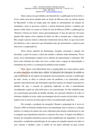 Fênix – Revista de História e Estudos Culturais
Setembro/ Outubro/ Novembro/ Dezembro de 2010 Vol. 7 Ano VII nº 3
ISSN: 1807-6971
Disponível em: www.revistafenix.pro.br
9
Entre a época em que trabalha com Stanislávski e a publicação do livro Sobre o
Teatro muita coisa havia mudado tanto no Teatro de Moscou como na carreira mesma
de Meyerhold. A linha do tempo pode nos ajudar no enfrentamento da sedução do
instantâneo, como se processos criativos e artistas brotassem prontos e acabados por
decreto verbal. Entre os eventos no Teatro de Arte de Moscou (1898) e a publicação de
‘História e Técnica no Teatro’ temos aproximadamente 15 anos de intervalo. Os textos
quando lidos apenas como conjunto de idéias nos dão a sensação que o tempo parou.
Mas sempre é preciso reiterar a dimensão extratextuais dessas obras: no que está escrito
há referência a atos e processos que demandam mais que pensamentos e palavras para
efetivá-los e compreendê-los.
Neste ensaio, questões de dramaturgia, recepção, encenação e atuação são
discutidas, a partir do exame e crítica das atitudes e métodos então dominantes. Novos
textos, novas dramaturgias exigiam novos métodos de representação e realização. Não
havia como enfrentar tais obras sem rever o modo como o espaço de representação, o
treinamento dos atores e a construção da audiência eram tratados.
Nisso vemos como Meyerhold situa a complexidade do evento teatral a partir
da mútua implicação de vários atos e efeitos. As alterações são sistêmicas, no sentido de
cada modificação de um aspecto do espetáculo necessariamente acarretar a modificação
de outro. Assim, as obras se colocam como um problema a ser solucionado, como
questões representacionais que demandam específica resposta em função da perspectiva
adotada. Ou seja, o conceito de espetáculo implicado na obra é materialmente
reconfigurado a partir de cada tarefa para a sua concretização. Se obra simbolista para
sua concretização prescindia do detalhe absoluto, da exposição definitiva de todos os
referentes aludidos no texto, então sua montagem deveria assumir tal faticidade e tentar
traduzir com os recursos de cada aspecto cênico essa plasticidade específica.
Por exemplo, a produção da cenografia. Durante a preparação de A morte de
Tingalis (1905) no Primeiro Estúdio houve um entrechoque entre os técnicos e a direção
artística: os esboços dos planos das cenas elaborados pela direção confrontavam-se com
as maquetes que reproduziam interiores e exteriores das cenas. A ruptura com hábitos e
técnicas da cenografia naturalistas passava pela simplificação do maquinário. Ao invés
da pesada e complicada materialização de um espaço em tamanho natural com todos os
seus volumes e detalhes, como o estúdio de um pintor utilizado na peça Colega
 
