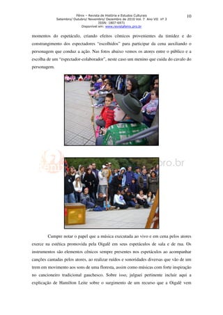 Fênix – Revista de História e Estudos Culturais           10
              Setembro/ Outubro/ Novembro/ Dezembro de 2010 Vol. 7 Ano VII nº 3
                                       ISSN: 1807-6971
                            Disponível em: www.revistafenix.pro.br


momentos do espetáculo, criando efeitos cômicos provenientes da timidez e do
constrangimento dos espectadores “escolhidos” para participar da cena auxiliando o
personagem que conduz a ação. Nas fotos abaixo vemos os atores entre o público e a
escolha de um “espectador-colaborador”, neste caso um menino que cuida do cavalo do
personagem.




        Cumpre notar o papel que a música executada ao vivo e em cena pelos atores
exerce na estética promovida pela Oigalê em seus espetáculos de sala e de rua. Os
instrumentos são elementos cênicos sempre presentes nos espetáculos ao acompanhar
canções cantadas pelos atores, ao realizar ruídos e sonoridades diversas que vão de um
trem em movimento aos sons de uma floresta, assim como músicas com forte inspiração
no cancioneiro tradicional gauchesco. Sobre isso, julguei pertinente incluir aqui a
explicação de Hamilton Leite sobre o surgimento de um recurso que a Oigalê vem
 