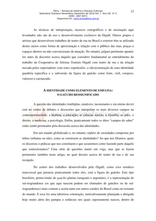Fênix – Revista de História e Estudos Culturais               12
             Setembro/ Outubro/ Novembro/ Dezembro de 2010 Vol. 7 Ano VII nº 3
                                      ISSN: 1807-6971
                           Disponível em: www.revistafenix.pro.br




        As técnicas de interpretação, recursos cenográficos e de encenação aqui
levantados não são de uso e desenvolvimento exclusivo da Oigalê. Outros grupos e
artistas que desenvolvem trabalhos de teatro de rua no Brasil e exterior têm se utilizado
destes meios como forma de aproximação e relação com o público das ruas, praças e
espaços abertos ou não convencionais de atuação. No entanto, julguei pertinente apontá-
los antes de discorrer acerca daquilo que considero fundamental ao entendimento do
trabalho da Cooperativa de Artistas Teatrais Oigalê com teatro de rua e da relação
travada pelos espectadores com estes espetáculos: a (des)construção de uma identidade
gaudéria específica e a subversão da figura do gaúcho como forte, viril, corajoso,
valoroso e carrancudo.


                A IDENTIDADE COMO ELEMENTO DE EMPATIA:
                           O GAÚCHO RESSIGNIFICADO


        A questão das identidades (múltiplas, mutáveis, inconstantes e em eterno devir)
está no centro de debates e discussões que interpolam os mais diversos campos na
contemporaneidade: a história, a educação, as ciências sociais, a filosofia, as artes, o
direito, a medicina, a psicologia. Enfim, praticamente todos os ditos “campos do saber”
estão sendo permeados pela discussão acerca das identidades.

        Em um mundo globalizado e, no entanto, repleto de sociedades compostas por
tribos (urbanas ou não), como se constroem as identidades? Ao que nos filiamos, quais
os discursos e práticas que nos constituem e que assumimos como fazendo parte daquilo
que somos/estamos? Uma série de questões muito em voga, mas que se fazem
pertinentes também neste artigo, no qual discuto acerca do teatro de rua e de sua
recepção.

        No centro dos trabalhos desenvolvidos pela Oigalê, como eixo temático
transversal que permeia praticamente todos eles, está a figura do gaúcho. Este tipo
brasileiro, primo-irmão do gaucho platino (uruguaio e argentino), é a representação de
sul-riograndense (os que aqui nascem podem ser chamados de gaúchos ou de sul-
riograndenses) mais comum e aceita tanto em outros estados do Brasil como no restante
do mundo. E essa foi uma laboriosa construção, meticulosamente planejada e abrigada
hoje muito além dos pampas e estâncias nos quais supostamente nasceu, dentro de
 