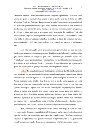 Fênix – Revista de História e Estudos Culturais                 13
              Setembro/ Outubro/ Novembro/ Dezembro de 2010 Vol. 7 Ano VII nº 3
                                       ISSN: 1807-6971
                            Disponível em: www.revistafenix.pro.br


“pequenos templos” desta presumida cultura campeira, agropastoril, filha das tantas
guerras às quais se submeteu bravamente o povo gaúcho em sua história: os CTGs
(Centro de Tradições Gaúchas). Dentro destes “templos”, um gaúcho (acompanhado de
sua prenda) trajando indumentária típica dança bailados tradicionais ao som de músicas
gauchescas, toma chimarrão, come churrasco e arroz de carreteiro, venera um passado
de glórias e feitos viris que é apregoado pela “mitologia do gauchismo”. O mito
fundador (hoje amparado não só pelo Movimento Tradicionalista Gaúcho (MTG), como
pela mídia e pelos governantes) dignifica e glorifica a figura do homem a cavalo, o
homem indomável, viril, forte, justo, valente, bom, guerreiro e apegado às tradições da
terra.

         Mas esta introdução serve, primordialmente, para ilustrar aos que não estão
familiarizados com as culturas presentes no Rio Grande do Sul (estado múltiplo, aliás,
que jamais poderia ser designado por “uma” representação somente, aquela dita
“verdadeira”, sendo que multiétnico e multicultural por excelência) como se dá, dentro
deste estado, o mais sulino do Brasil, a construção de uma identidade que representa há
quase um século todos os que aqui nascem e habitam perante o mundo.

         Muitos dos cidadãos nascidos ou residentes no estado do RS escolhem adotar
estes discursos em sua constituição identitária, usando vestimentas e exercitando hábitos
cotidianos que estariam ligados ao “ser gaúcho” promovido pelos discursos do MTG.
Assim, naturaliza-se no estado e fora dele que todo o gaúcho veste-se, porta-se, come,
diverte-se e pensa de determinada maneira, intrinsecamente ligada a esta figura do
“gaúcho mitológico”. Ignora-se o fato de que a maior parte da população do estado é
urbana e nunca teve contato com zonas rurais, que grande parte dos gaúchos é
descendente direta de colonos alemães, poloneses e italianos, que o litoral recebe forte
influência açoriana e que existem comunidades negras e todo o estado, mais fortemente
nas regiões sul e metropolitana, onde religiões afrodescendentes dividem espaço
igualitariamente com a igreja católica, as igrejas evangélicas e as casas espíritas.

         Bom, devem estar se perguntado os que lêem a este artigo: e o que isto tem a
ver com o teatro de rua e a recepção teatral? Neste caso, a chave para o entendimento de
algumas escolhas que determinam a recepção dos espetáculos da Oigalê está justamente
vinculada à representação de gaúcho veiculada e legitimada pelo MTG, pela mídia,
pelos livros escolares, pelos discursos governamentais, pela literatura, entre outros.
 