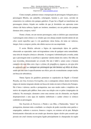 Fênix – Revista de História e Estudos Culturais               14
             Setembro/ Outubro/ Novembro/ Dezembro de 2010 Vol. 7 Ano VII nº 3
                                      ISSN: 1807-6971
                           Disponível em: www.revistafenix.pro.br


        Como exemplo, podemos tomar a transposição do personagem Arlequim para a
personagem Miséria, um andarilho, esfarrapado, faminto e, por vezes, servidor de
estancieiros (os senhores dos pampas gaúchos). O que faz a Oigalê ao transformar um
personagem cômico, forjado nos moldes do que já Aristóteles nos apresenta como
cômico (de baixa nobreza, ligado aos instintos, mundano), em um gaúcho dos pampas
(homem sério, corajoso, viril)?

        Frente a frente, em um mesmo personagem, estão os defeitos que caracterizam
o personagem como cômico e as virtudes que este almeja estando inserido dentro de um
ethos social específico que é o do gauchismo: desta forma, ele tenta ser valoroso,
íntegro, forte e corajoso; porém, não obtém sucesso em sua empreitada.

        E assim Miséria subverte a lógica da representação típica do gaúcho,
oferecendo ao espectador, tanto sul-riograndense como de qualquer outra naturalidade,
uma série de situações cômicas e absurdas. A coragem é substituída pela covardia, ainda
que o personagem tente se justificar e aparentar valentia diante dos outros. Ele falha em
suas investidas, demonstrando ser covarde. Ele não é hábil e astuto como o homem
campeiro em suas lidas com o laço e a doma: ele atrapalha-se, engana-se, em uma série
de quiprocós que nos entregam um personagem que não domina seu ofício de criado,
sendo que este nem é especificamente seu ofício, pois ele eventualmente cumpre tarefas
em busca de subsistência.

        Outras figuras de gaudérios permeiam os espetáculos da Oigalê: o Coronel
Picucha, em Uma Aventura Farroupilha, cria o contraponto cômico dentro da história
trágica do menino imigrante alemão em busca do irmão em meio à Guerra dos Farrapos.
Ele é bom e valoroso, auxilia o protagonista, mas seus modos rudes e simplórios são
motivo de empatia pelo público, bem como sua relação com os peões (empregados da
estância). Na encenação, elementos como uma enorme cuia de chimarrão, um bigode
desproporcional e uma égua de madeira simbolizam o caráter cômico (e icônico)
conferido ao personagem.

        Em Negrinho do Pastoreio, o Patrão e seu filho, o Patrãozinho, “donos” do
protagonista, denotam toda a crueldade e as relações de poder exercidas entre patrões e
empregados, senhores e escravos, brancos e negros, no extremo sul do país. Relação
historicamente silenciada em um estado que demorou alguns séculos para assumir que
possuiu um cruel sistema escravagista ligado principalmente às charqueadas da região
 