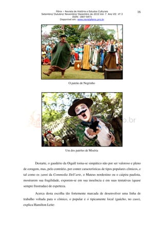 Fênix – Revista de História e Estudos Culturais               16
             Setembro/ Outubro/ Novembro/ Dezembro de 2010 Vol. 7 Ano VII nº 3
                                      ISSN: 1807-6971
                           Disponível em: www.revistafenix.pro.br




                                   O patrão de Negrinho




                                Um dos patrões de Miséria



        Destarte, o gaudério da Oigalê torna se simpático não por ser valoroso e pleno
                                       torna-se
de coragem, mas, pelo contrário, por conter características de tipos populares cômicos, e
tal como os zanni da Commedia D
                              Dell’arte, o Mateus nordestino ou o caipira paulista,
                                       ,
mostrarem sua fragilidade, exporem se em sua inocência e em suas tentativas (quase
   trarem                  exporem-se
sempre frustradas) de esperteza.

        Acerca desta escolha tão fortemente marcada de desenvolver uma linha de
trabalho voltada para o cômico, o popular e o tipicamente local (gaúcho no caso),
                                                                (gaúcho,
explica Hamilton Leite:
 