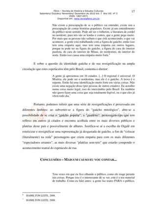 Fênix – Revista de História e Estudos Culturais                       17
             Setembro/ Outubro/ Novembro/ Dezembro de 2010 Vol. 7 Ano VII nº 3
                                      ISSN: 1807-6971
                           Disponível em: www.revistafenix.pro.br


                       Não existe a preocupação de se o público vai entender, existe sim a
                       preocupação de contar histórias populares. Existe já um entendimento
                       do público neste sentido. Pode até ser o folhetim, a literatura de cordel
                       no nordeste; para nós são as lendas e contos, que a gente pega muito.
                       Por mais que as pessoas não saibam o que está acontecendo, o que vai
                       acontecer, a gente está trabalhando com a figura do gaúcho, então isso
                       tem uma empatia aqui, mas tem uma empatia em outros lugares,
                       porque tu pode ter na figura do gaúcho, a figura do cara do interior
                       paulista, do cara do interior de Minas, do nordestino, do interior do
                       norte. Então isso causa uma empatia muito forte.6

         E sobre a questão da identidade gaúcha e de sua ressignificação na ampla
circulação que estes espetáculos têm pelo Brasil, comenta o diretor:

                       A gente já apresentou em 16 estados. [...] O regional é universal. O
                       Miséria, ele pode ser o nordestino, mas ele é o gaúcho. A trova é o
                       repente. Então há uma identificação muito forte em várias coisas. Não
                       existe uma negação disso (por pessoas de outros estados). Eu acredito
                       numa coisa muito legal, isso do intercâmbio pelo Brasil. Eu também
                       não quero fazer uma coisa que seja totalmente legível, ou o que eles já
                       vêem todo dia.7

         Portanto, podemos inferir que uma série de ressignificações é processada em
diferentes âmbitos: ao subverter-se a figura do “gaúcho mitológico”, abre-se a
possibilidade de se criar o “gaúcho popular”, o “gaudério”, personagem-tipo que tem
reflexo em outros já citados e encontra acolhida entre os mais diversos públicos e
platéias deste país e possivelmente de alhures. Justifica-se aí a escolha da Oigalê em
esteticizar e ressignificar uma representação já desgastada de gaúcho, a fim de “colocar
(literalmente) na roda” personagens que criem empatia para com os mais diferentes
“espectadores errantes”, as mais diversas “platéias sem-teto” que estarão compondo o
acontecimento teatral do espetáculo de rua.


              CONCLUSÕES – MAIS UM CAUSO EU VOU CONTAR...


                       Tem vezes em que eu fico olhando o público, como ele reage perante
                       tais coisas. Porque isso é o interessante de se ver, este é o teu material
                       de trabalho. Como eu falei antes: a gente faz teatro PARA o público,



6
    HAMILTON LEITE, 2008.
7
    HAMILTON LEITE, 2008.
 