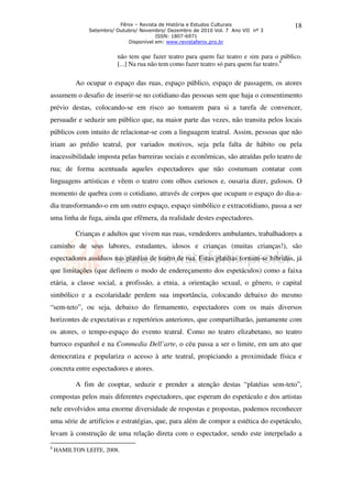 Fênix – Revista de História e Estudos Culturais                18
               Setembro/ Outubro/ Novembro/ Dezembro de 2010 Vol. 7 Ano VII nº 3
                                        ISSN: 1807-6971
                             Disponível em: www.revistafenix.pro.br


                         não tem que fazer teatro para quem faz teatro e sim para o público.
                         [...] Na rua não tem como fazer teatro só para quem faz teatro.8

          Ao ocupar o espaço das ruas, espaço público, espaço de passagem, os atores
assumem o desafio de inserir-se no cotidiano das pessoas sem que haja o consentimento
prévio destas, colocando-se em risco ao tomarem para si a tarefa de convencer,
persuadir e seduzir um público que, na maior parte das vezes, não transita pelos locais
públicos com intuito de relacionar-se com a linguagem teatral. Assim, pessoas que não
iriam ao prédio teatral, por variados motivos, seja pela falta de hábito ou pela
inacessibilidade imposta pelas barreiras sociais e econômicas, são atraídas pelo teatro de
rua; de forma acentuada aqueles espectadores que não costumam contatar com
linguagens artísticas e vêem o teatro com olhos curiosos e, ousaria dizer, gulosos. O
momento de quebra com o cotidiano, através de corpos que ocupam o espaço do dia-a-
dia transformando-o em um outro espaço, espaço simbólico e extracotidiano, passa a ser
uma linha de fuga, ainda que efêmera, da realidade destes espectadores.

          Crianças e adultos que vivem nas ruas, vendedores ambulantes, trabalhadores a
caminho de seus labores, estudantes, idosos e crianças (muitas crianças!), são
espectadores assíduos nas platéias de teatro de rua. Estas platéias tornam-se híbridas, já
que limitações (que definem o modo de endereçamento dos espetáculos) como a faixa
etária, a classe social, a profissão, a etnia, a orientação sexual, o gênero, o capital
simbólico e a escolaridade perdem sua importância, colocando debaixo do mesmo
“sem-teto”, ou seja, debaixo do firmamento, espectadores com os mais diversos
horizontes de expectativas e repertórios anteriores, que compartilharão, juntamente com
os atores, o tempo-espaço do evento teatral. Como no teatro elizabetano, no teatro
barroco espanhol e na Commedia Dell’arte, o céu passa a ser o limite, em um ato que
democratiza e populariza o acesso à arte teatral, propiciando a proximidade física e
concreta entre espectadores e atores.

          A fim de cooptar, seduzir e prender a atenção destas “platéias sem-teto”,
compostas pelos mais diferentes espectadores, que esperam do espetáculo e dos artistas
nele envolvidos uma enorme diversidade de respostas e propostas, podemos reconhecer
uma série de artifícios e estratégias, que, para além de compor a estética do espetáculo,
levam à construção de uma relação direta com o espectador, sendo este interpelado a
8
    HAMILTON LEITE, 2008.
 