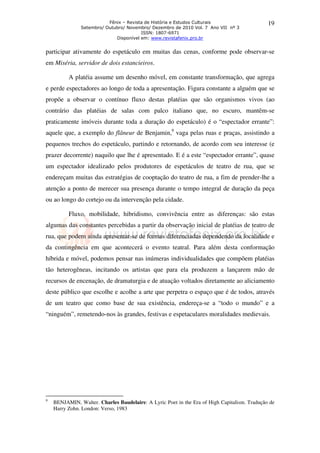 Fênix – Revista de História e Estudos Culturais                     19
               Setembro/ Outubro/ Novembro/ Dezembro de 2010 Vol. 7 Ano VII nº 3
                                        ISSN: 1807-6971
                             Disponível em: www.revistafenix.pro.br


participar ativamente do espetáculo em muitas das cenas, conforme pode observar-se
em Miséria, servidor de dois estancieiros.

          A platéia assume um desenho móvel, em constante transformação, que agrega
e perde espectadores ao longo de toda a apresentação. Figura constante a alguém que se
propõe a observar o contínuo fluxo destas platéias que são organismos vivos (ao
contrário das platéias de salas com palco italiano que, no escuro, mantêm-se
praticamente imóveis durante toda a duração do espetáculo) é o “espectador errante”:
aquele que, a exemplo do flâneur de Benjamin,9 vaga pelas ruas e praças, assistindo a
pequenos trechos do espetáculo, partindo e retornando, de acordo com seu interesse (e
prazer decorrente) naquilo que lhe é apresentado. E é a este “espectador errante”, quase
um espectador idealizado pelos produtores de espetáculos de teatro de rua, que se
endereçam muitas das estratégias de cooptação do teatro de rua, a fim de prender-lhe a
atenção a ponto de merecer sua presença durante o tempo integral de duração da peça
ou ao longo do cortejo ou da intervenção pela cidade.

          Fluxo, mobilidade, hibridismo, convivência entre as diferenças: são estas
algumas das constantes percebidas a partir da observação inicial de platéias de teatro de
rua, que podem ainda apresentar-se de formas diferenciadas dependendo da localidade e
da contingência em que acontecerá o evento teatral. Para além desta conformação
híbrida e móvel, podemos pensar nas inúmeras individualidades que compõem platéias
tão heterogêneas, incitando os artistas que para ela produzem a lançarem mão de
recursos de encenação, de dramaturgia e de atuação voltados diretamente ao aliciamento
deste público que escolhe e acolhe a arte que perpetra o espaço que é de todos, através
de um teatro que como base de sua existência, endereça-se a “todo o mundo” e a
“ninguém”, remetendo-nos às grandes, festivas e espetaculares moralidades medievais.




9
    BENJAMIN, Walter. Charles Baudelaire: A Lyric Poet in the Era of High Capitalism. Tradução de
    Harry Zohn. London: Verso, 1983
 