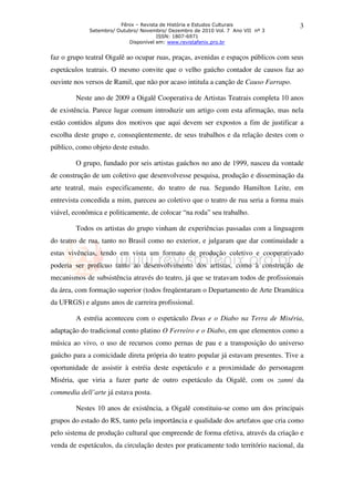 Fênix – Revista de História e Estudos Culturais               3
             Setembro/ Outubro/ Novembro/ Dezembro de 2010 Vol. 7 Ano VII nº 3
                                      ISSN: 1807-6971
                           Disponível em: www.revistafenix.pro.br


faz o grupo teatral Oigalê ao ocupar ruas, praças, avenidas e espaços públicos com seus
espetáculos teatrais. O mesmo convite que o velho gaúcho contador de causos faz ao
ouvinte nos versos de Ramil, que não por acaso intitula a canção de Causo Farrapo.

        Neste ano de 2009 a Oigalê Cooperativa de Artistas Teatrais completa 10 anos
de existência. Parece lugar comum introduzir um artigo com esta afirmação, mas nela
estão contidos alguns dos motivos que aqui devem ser expostos a fim de justificar a
escolha deste grupo e, conseqüentemente, de seus trabalhos e da relação destes com o
público, como objeto deste estudo.

        O grupo, fundado por seis artistas gaúchos no ano de 1999, nasceu da vontade
de construção de um coletivo que desenvolvesse pesquisa, produção e disseminação da
arte teatral, mais especificamente, do teatro de rua. Segundo Hamilton Leite, em
entrevista concedida a mim, pareceu ao coletivo que o teatro de rua seria a forma mais
viável, econômica e politicamente, de colocar “na roda” seu trabalho.

        Todos os artistas do grupo vinham de experiências passadas com a linguagem
do teatro de rua, tanto no Brasil como no exterior, e julgaram que dar continuidade a
estas vivências, tendo em vista um formato de produção coletivo e cooperativado
poderia ser profícuo tanto ao desenvolvimento dos artistas, como à construção de
mecanismos de subsistência através do teatro, já que se tratavam todos de profissionais
da área, com formação superior (todos freqüentaram o Departamento de Arte Dramática
da UFRGS) e alguns anos de carreira profissional.

        A estréia aconteceu com o espetáculo Deus e o Diabo na Terra de Miséria,
adaptação do tradicional conto platino O Ferreiro e o Diabo, em que elementos como a
música ao vivo, o uso de recursos como pernas de pau e a transposição do universo
gaúcho para a comicidade direta própria do teatro popular já estavam presentes. Tive a
oportunidade de assistir à estréia deste espetáculo e a proximidade do personagem
Miséria, que viria a fazer parte de outro espetáculo da Oigalê, com os zanni da
commedia dell’arte já estava posta.

        Nestes 10 anos de existência, a Oigalê constituiu-se como um dos principais
grupos do estado do RS, tanto pela importância e qualidade dos artefatos que cria como
pelo sistema de produção cultural que empreende de forma efetiva, através da criação e
venda de espetáculos, da circulação destes por praticamente todo território nacional, da
 