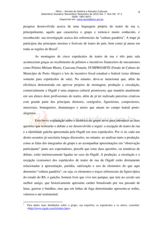 Fênix – Revista de História e Estudos Culturais                         4
               Setembro/ Outubro/ Novembro/ Dezembro de 2010 Vol. 7 Ano VII nº 3
                                        ISSN: 1807-6971
                             Disponível em: www.revistafenix.pro.br


pesquisa desenvolvida acerca de uma linguagem própria do teatro de rua e,
principalmente, aquilo que caracteriza o grupo e tornou-o muito conhecido, e
reconhecido: sua investigação acerca dos referenciais da “cultura gaudéria”. A trupe já
participou das principais mostras e festivais de teatro do país, bem como já atuou em
todas as regiões do Brasil1.

          As montagens de cinco espetáculos de teatro de rua e três para sala
aconteceram graças ao recebimento de prêmios e incentivos financeiros de mecanismos
como Prêmio Miriam Muniz, Caravana Funarte, FUMPROARTE (Fundo de Cultura do
Município de Porto Alegre) e leis de incentivo fiscal estadual e federal (estas últimas
somente para espetáculos de sala). No entanto, deve-se mencionar que, além da
eficiência demonstrada em aprovar projetos de montagem, produção e circulação,
comercialmente a Oigalê é uma empresa cultural promissora, que mantém atualmente
em seu elenco doze profissionais do teatro, além de já ter realizado parcerias criativas
com grande parte dos principais diretores, cenógrafos, figurinistas, compositores,
musicistas, bonequeiros, dramaturgos e atores que atuam no campo teatral porto-
alegrense.

          Esta breve explanação sobre o histórico do grupo serve para introduzir as duas
questões que nortearão o debate a ser desenvolvido a seguir: a recepção do teatro de rua
e a identidade gaúcha apresentada pela Oigalê em seus espetáculos. Por si só, cada um
destes assuntos já suscitaria longas discussões, no entanto, ao analisar tanto a produção,
como as falas dos integrantes do grupo e ao acompanhar apresentações em “observação
participante” junto aos espectadores, percebi que estas duas questões, ou temáticas de
debate, estão intrinsecamente ligadas no caso da Oigalê. A produção, a circulação e a
recepção (consumo) dos espetáculos de teatro de rua da Oigalê estão diretamente
relacionadas à apresentação, paródia, satirização e uso de elementos do que aqui
denomino “cultura gaudéria”, ou seja, os elementos e traços referenciais da figura típica
do estado do RS, o gaúcho, homem livre que vive nos pampas, que tem no cavalo seu
melhor amigo, que historicamente apresenta caráter brutalizado por seu passado de
lutas, guerras e batalhas, mas que em linhas de fuga determinadas apresenta-se nobre,
valoroso e até sentimental.

1
    Para dados mais detalhados sobre o grupo, sua trajetória, os espetáculos e os atores, consultar:
    <http://www.oigale.com.br/index.htm>.
 
