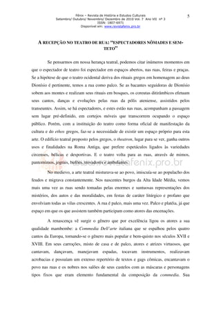 Fênix – Revista de História e Estudos Culturais                  5
             Setembro/ Outubro/ Novembro/ Dezembro de 2010 Vol. 7 Ano VII nº 3
                                      ISSN: 1807-6971
                           Disponível em: www.revistafenix.pro.br




   A RECEPÇÃO NO TEATRO DE RUA: “ESPECTADORES NÔMADES E SEM-
                             TETO”


         Se pensarmos em nossa herança teatral, podemos citar inúmeros momentos em
que o espectador de teatro foi espectador em espaços abertos, nas ruas, feiras e praças.
Se a hipótese de que o teatro ocidental deriva dos rituais gregos em homenagem ao deus
Dionísio é pertinente, temos a rua como palco. Se as bacantes seguidoras de Dionísio
sobem aos montes e realizam seus rituais em bosques, os coreutas ditirâmbicos efetuam
seus cantos, danças e evoluções pelas ruas da pólis ateniense, assistidos pelos
transeuntes. Assim, se há espectadores, e estes estão nas ruas, acompanham a passagem
sem lugar pré-definido, em cortejos móveis que transcorrem ocupando o espaço
público. Porém, com a instituição do teatro como forma oficial de manifestação da
cultura e do ethos gregos, faz-se a necessidade de existir um espaço próprio para esta
arte. O edifício teatral proposto pelos gregos, o theatron, lugar para se ver, ganha outros
usos e finalidades na Roma Antiga, que prefere espetáculos ligados às variedades
circenses, bélicas e desportivas. E o teatro volta para as ruas, através de mimos,
pantomimos, jograis, bufões, trovadores e ambulantes.

         No medievo, a arte teatral misturava-se ao povo, imiscuía-se ao populacho dos
feudos e migrava constantemente. Nos nascentes burgos da Alta Idade Média, vemos
mais uma vez as ruas sendo tomadas pelas enormes e suntuosas representações dos
mistérios, dos autos e das moralidades, em festas de caráter litúrgico e profano que
envolviam todas as vilas crescentes. A rua é palco, mais uma vez. Palco e platéia, já que
espaço em que os que assistem também participam como atores das encenações.

         A renascença vê surgir o gênero que por excelência ligou os atores a sua
qualidade mambembe: a Commedia Dell’arte italiana que se espalhou pelos quatro
cantos da Europa, tornando-se o gênero mais popular e bem-quisto nos séculos XVII e
XVIII. Em seus carroções, misto de casa e de palco, atores e atrizes virtuosos, que
cantavam, dançavam, manejavam espadas, tocavam instrumentos, realizavam
acrobacias e possuíam um extenso repertório de textos e gags cômicas, encantavam o
povo nas ruas e os nobres nos salões de seus castelos com as máscaras e personagens
tipos fixos que eram elemento fundamental da composição da commedia. Sua
 